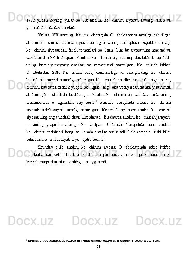 1932   yildan   keyingi   yillar   bo lib   aholini   ko chirish   siyosati   avvalgi   tartib   va 
yo nalishlarda davom etadi.	

Xullas,   XX   asrning   ikkinchi   choragida   O zbekistonda   amalga   oshirilgan	

aholini   ko chirish   alohida   siyosat   bo lgan.   Uning   ittifoqdosh   respublikalardagi	
 
ko chirish   siyosatidan   farqli  tomonlari   bo lgan.   Ular  bu  siyosatning  maqsad  va	
 
vazifalaridan kelib chiqqan. Aholini ko chirish siyosatining dastlabki  bosqichida	

uning   huquqiy-meyoriy   asoslari   va   mexanizmi   yaratilgan.   Ko chirish   ishlari	

O zbekistan   SSR   Yer   ishlari   xalq   komissarligi   va   okruglardagi   ko chirish	
 
bulimlari tomonidan amalga oshirilgan. Ko chirish shartlari va tartiblariga ko ra,	
 
birinchi navbatda zichlik yuqori bo lgan Farg ona vodiysidan tashkiliy ravishda	
 
aholining   ko chirilishi   boshlangan.   Aholini   ko chirish   siyosati   davomida   uning	
 
dinamikasida   o zgarishlar   ruy   berdi.	
 8
  Birinchi   bosqichda   aholini   ko chirish	
siyosati kichik xajmda amalga oshirilgan. Ikkinchi bosqich esa aholini ko chirish

siyosatining eng shiddatli davri hisoblanadi. Bu davrda aholini ko chirish jarayoni	

o zining   yuqori   nuqtasiga   ko tarilgan.   Uchinchi   bos	
  qichda   ham   aholini
ko chirish   tadbirlari   keng   ko lamda  amalga   oshiriladi.   Lekin   vaqt   o tishi   bilai
  
sekin-asta o z ahamiyatini yo qotib boradi. 	
 
Shunday   qilib,   aholini   ko chirish   siyosati   O zbekistonda   sobiq   ittifoq	
 
manfaatlaridan   kelib   chiqib   o zlashtirilmagan   hududlarni   xo jalik   muomilasiga	
 
kiritish maqsadlarini o z oldiga qo ygan edi.	
 
8
 Botirova B. XX asrning 20-30 yillarida ko’chirish siyosati// Jamiyat va boshqaruv.-T, 2008,№3,113-115b.
13 