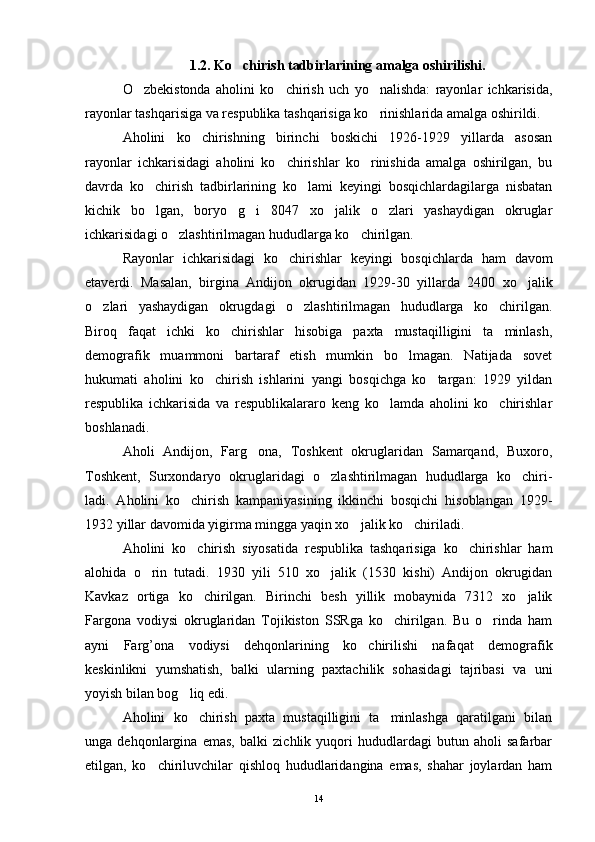 1 .2. Ko chirish tadbirlarining amalga oshirilishi.
O zbekistonda   aholini   ko chirish   uch   yo nalishda:   rayonlar   ichkarisida,	
  
rayonlar tashqarisiga va respublika tashqarisiga ko rinishlarida amalga oshirildi. 	

Aholini   ko chirishning   birinchi   boskichi   1926-1929   yillarda   asosan	

rayonlar   ichkarisidagi   aholini   ko chirishlar   ko rinishida   amalga   oshirilgan,   bu	
 
davrda   ko chirish   tadbirlarining   ko lami   keyingi   bosqichlardagilarga   nisbatan	
 
kichik   bo lgan,   boryo g i   8047   xo jalik   o zlari   yashaydigan   okruglar
    
ichkarisidagi o zlashtirilmagan hududlarga ko chirilgan. 	
 
Rayonlar   ichkarisidagi   ko chirishlar   keyingi   bos	
 q ichlarda   ham   davom
etaverdi.   Masalan,   birgina   Andijon   okrugidan   1929-30   yillarda   2400   xo jalik	

o zlari   yashaydigan   okrugdagi   o zlashtirilmagan   hududlarga   ko chirilgan.	
  
Biroq   faqat   ichki   ko chirishlar   hisobiga   paxta   mustaqilligini   ta minlash,	
 
demografik   muammoni   bartaraf   etish   mumkin   bo lmagan.   Natijada   sovet	

hukumati   aholini   ko chirish   ishlarini   yangi   bosqichga   ko targan:   1929   yildan	
 
respublika   ichkarisida   va   respublikalararo   keng   ko lamda   aholini   ko chirishlar	
 
boshlanadi. 
Aholi   Andijon,   Farg ona,   Toshkent   okruglaridan   Samarqand,   Buxoro,	

Toshkent,   Surxondaryo   okruglaridagi   o zlashtirilmagan   hududlarga   ko chiri-	
 
ladi.   Aholini   ko chirish   kampaniyasining   ikkinchi   bosqichi   hisoblangan   1929-	

1932 yillar davomida yigirma mingga yaqin xo jalik ko chiriladi.	
 
Aholini   ko chirish   siyosatida   respublika   tashqarisiga   ko chirishlar   ham	
 
alohida   o rin   tutadi.   1930   yili   510   xo jalik   (1530   kishi)   Andijon   okrugidan	
 
Kavkaz   ortiga   ko chirilgan.   Birinchi   besh   yillik   mobaynida   7312   xo jalik	
 
Fargona   vodiysi   okruglaridan   Tojikiston   SSRga   ko chirilgan.   Bu   o rinda   ham	
 
ayni   Farg’ona   vodiysi   dehqonlarining   ko chirilishi   nafaqat   demografik	

keskinlikni   yumshatish,   balki   ularning   paxtachilik   sohasidagi   tajribasi   va   uni
yoyish bilan bog liq edi.	

Aholini   ko chirish   paxta   mustaqilligini   ta minlashga   qaratilgani   bilan
 
unga   dehqonlargina   emas,   balki   zichlik   yuqori   hududlardagi   butun   aholi   safarbar
etilgan,   ko chiriluvchilar   qishloq   hududlaridangina   emas,   shahar   joylardan   ham	

14 