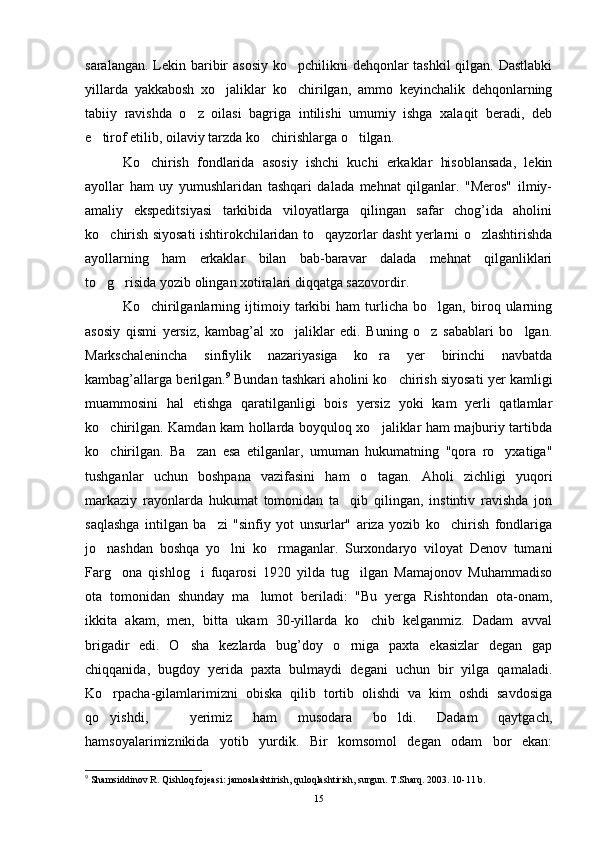 saralangan. Lekin baribir  asosiy ko pchilikni  dehqonlar  tashkil  qilgan. Dastlabki
yillarda   yakkabosh   xo jaliklar   ko chirilgan,   ammo   keyinchalik   dehqonlarning	
 
tabiiy   ravishda   o z   oilasi   bagriga   intilishi   umumiy   ishga   xalaqit   beradi,   deb	

e tirof etilib, oilaviy tarzda ko chirishlarga o tilgan.	
  
Ko chirish   fondlarida   asosiy   ishchi   kuchi   erkaklar   hisoblansada,   lekin	

ayollar   ham   uy   yumushlaridan   tashqari   dalada   mehnat   qilganlar.   "Meros"   ilmiy-
amaliy   ekspeditsiyasi   tarkibida   viloyatlarga   qilingan   safar   chog’ida   aholini
ko chirish siyosati ishtirokchilaridan to qayzorlar dasht yerlarni o zlashtirishda	
  
ayollarning   ham   erkaklar   bilan   bab-baravar   dalada   mehnat   qilganliklari
to g risida yozib olingan xotiralari diqqatga sazovordir.
 
Ko chirilganlarning   ijtimoiy   tarkibi   ham   turlicha   bo lgan,   biroq   ularning	
 
asosiy   qismi   yersiz,   kambag’al   xo jaliklar   edi.   Buning   o z   sabablari   bo lgan.	
  
Markschalenincha   sinfiylik   nazariyasiga   ko ra   yer   birinchi   navbatda	

kambag’allarga berilgan. 9
 Bundan tashkari aholini ko chirish siyosati yer kamligi	

muammosini   hal   etishga   qaratilganligi   bois   yersiz   yoki   kam   yerli   qatlamlar
ko chirilgan. Kamdan kam hollarda boyquloq xo jaliklar ham majburiy tartibda	
 
ko chirilgan.   Ba zan   esa   etilganlar,   umuman   hukumatning   "qora   ro yxatiga"
  
tushganlar   uchun   boshpana   vazifasini   ham   o tagan.   Aholi   zichligi   yuqori	

markaziy   rayonlarda   hukumat   tomonidan   ta qib   qilingan,   instintiv   ravishda   jon	

saqlashga   intilgan   ba zi   "sinfiy   yot   unsurlar"   ariza   yozib   ko chirish   fondlariga	
 
jo nashdan   boshqa   yo lni   ko rmaganlar.   Surxondaryo   viloyat   Denov   tumani	
  
Farg ona   qishlog i   fuqarosi   1920   yilda   tug ilgan   Mamajonov   Muhammadiso	
  
ota   tomonidan   shunday   ma lumot   beriladi:   "Bu   yerga   Rishtondan   ota-onam,	

ikkita   akam,   men,   bitta   ukam   30-yillarda   ko chib   kelganmiz.   Dadam   avval	

brigadir   edi.   O sha   kezlarda   bug’doy   o rniga   paxta   ekasizlar   degan   gap	
 
chiqqanida,   bugdoy   yerida   paxta   bulmaydi   degani   uchun   bir   yilga   qamaladi.
Ko rpacha-gilamlarimizni   obiska   qilib   tortib   olishdi   va   kim   oshdi   savdosiga	

qo yishdi,     yerimiz   ham   musodara   bo ldi.   Dadam   qaytgach,
 
hamsoyalarimiznikida   yotib   yurdik.   Bir   komsomol   degan   odam   bor   ekan:
9
 Shamsiddinov R. Qishloq fojeasi: jamoalashtirish, quloqlashtirish, surgun. T.Sharq. 2003. 10-11 b.
15 