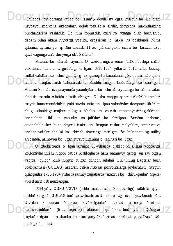 "Quloqqa   joy   bersang   quloq   bo lasan",-   deydi,   uy   egasi   majbur   bo lib   bizni 
haydaydi,   molxona,   otxonalarni   oqlab   tozalab   o tirdik,   choyxona,   machitlarning	

burchaklarida   yashadik.   Qo nim   topmadik,   oxiri   ro yxatga   olish   boshlanib,	
 
dadam   bilan   akam   ruyxatga   yozildi,   orqasidan   jo na-jo na   boshlandi.   Nima	
 
qilamiz,   uyimiz   yo q.   Shu   taxlitda   11   xo jalikni   paxta   ustasi   bo lasizlar   deb,	
  
qizil vagonga urib shu yerga olib keldilar".
Aholini   ko chirish   siyosati   O zbeklarnigina   emas,   balki,   boshqa   millat
 
vakillarini   ham   o z   girdobiga   tortgan.   1929-1934   yillarda   6312   nafar   boshqa

millat vakillari ko chirilgan, Qirg iz, qozoq, turkmanlarning ko chmanchi qismi
  
ham   o troqlashtirish   bahonasida   o zlashtirilmagan   hududlarga   ko chirilgan.	
  
Aholini ko chirish jarayonida yaxudiylarni ko chirish siyosatiga tortish masalasi	
 
alohida   masala   sifatida   ajratib   olingan.   O sha   vaqtga   qadar   tirikchilik   manbai	

mayda hunarmandchilik, yoki savdo-sotiq bo lgan yahudiylar dexqonchilik bilan	

shug ullanishga   majbur   qilingan.   Aholini   ko chirish   kampaniyasining   ikkinchi	
 
bosqichida   1061   ta   yahudiy   xo jaliklari   ko chirilgan.   Bundan   tashqari,	
 
paxtachilik   ilmi   bilan   deyarli   tanish   b o	
 lmagan   ruslar,   polyaklar,   nemislar   va
boshqa   xalqlar   aholini   ko chirish   siyosatiga   tortilgan.   Bu   hukumatning   milliy	

siyosatda, namoyon bo lgan zuravonligining o zginasi bo lgan.	
  
O zbekistonda   o tgan   asrning   30-yillarida   qishloq   xujaligini   yoppasiga	
 
kollektivlashtirish   niqobi   ostida   kishloqlarda   ham   ommaviy   qatog on   avj   olgan	

vaqtda   "quloq"   kilib   surgun   etilgan   dehqon   oilalari   OGPUning   Lagerlar   bosh
boshqarmasi  (GULAG)   nazorati  ostida  maxsus  posyolkalarga  joylashtirdi. Surgun
qilinganlar 1930-1934 yillarda rasmiy xujjatlarda "maxsus ko chiril-ganlar" (spets-	

vreselensi) deb nomlangan. 
1934 yilda OGPU VSVD   (Ichki   ishlar   xalq   komissarligi)   sifatida   qayta
tashkil etilgach, GULAG boshqaruv tuzilmasida ham o zgarishlar yuz beradi. Shu	

davrdan   e tiboran   "maxsus   kuchirilganlar"   atamasi   o rniga   "mehnat	
 
ko chkindilari"       (trudposepensi)       atamasi       qo lanna   boshlaydi.       Quloqpar	
 
joylashtirilgan       maskanlar   maxsus   posyolka"   emas,   "mehnat   posyolkasi"   deb
atadigan bo ladi.	

16 