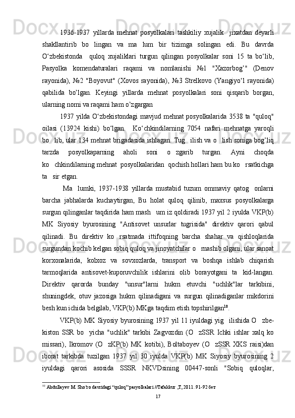 1936-1937   yillarda   mehnat   posyolkalari   tashkiliy   xujalik     jixatdan   deyarli
shakllantirib   bo lingan   va   ma lum   bir   tizimga   solingan   edi.   Bu   davrda 
O‘zbekistonda     quloq   xujaliklari   turgun   qilingan   posyolkalar   soni   15   ta   bo‘lib,
Pasyolka   komendaturalari   raqami   va   nomlanishi   №1   "Xazorbog’"   (Denov
rayonida),   №2   "Boyovut"   (Xovos   rayonida),   №3   Strelkovo   (Yangiyo‘l   rayonida)
qabilida   bo’lgan.   Keyingi   yillarda   mehnat   posyolkalari   soni   qisqarib   borgan,
ularning nomi va raqami ham o’zgargan
1937 yilda O‘zbekistondagi  mavjud mehnat posyolkalarida 3538 ta "quloq"
oilasi   (13924   kishi)   bo‘lgan.     Ko‘chkindilarning   7054   nafari   mehnatga   yaroqli
bo lib, ular 134 mehnat brigadasida ishlagan. Tug ilish va o lish soniga bog’liq	
  
tarzda   posyolkaparning   aholi   soni   o zgarib   turgan.   Ayni   choqda	

ko chkindilarning mehnat  posyolkalaridan  qochish hollari ham bu ko rsatkichga	
 
ta sir etgan.

  Ma lumki,   1937-1938   yillarda   mustabid   tuzum   ommaviy   qatog onlarni	
 
barcha   jabhalarda   kuchaytirgan,   Bu   holat   quloq   qilinib,   maxsus   posyolkalarga
surgun qilinganlar taqdirida ham mash um iz qoldiradi 1937 yil 2 iyulda VKP(b)	

MK   Siyosiy   byurosining   "Antisovet   unsurlar   tugrisida"   direktiv   qarori   qabul
qilinadi.   Bu   direktiv   ko rsatmada   ittifoqning   barcha   shahar   va   qishloqlarida	

surgundan kochib kelgan sobiq quloq va jinoyatchilar o rnashib olgani, ular sanoat	

korxonalarida,   kolxoz   va   sovxozlarda,   transport   va   boshqa   ishlab   chiqarish
tarmoqlarida   antisovet-kuporuvchilik   ishlarini   olib   borayotgani   ta kid-langan.	

Direktiv   qarorda   bunday   "unsur"larni   hukm   etuvchi   "uchlik"lar   tarkibini,
shuningdek,   otuv   jazosiga   hukm   qilinadigani   va   surgun   qilinadiganlar   mikdorini
besh kun ichida belgilab, VKP(b) MKga taqdim etish topshirilgan 10
. 
VKP(b) MK Siyosiy byurosining 1937 yil 11 iyuldagi yig ilishida O zbe-	
 
kiston   SSR   bo yicha   "uchlik"   tarkibi   Zagvozdin   (O zSSR   Ichki   ishlar   xalq   ko	
 
missari),   Ikromov   (O zKP(b)   MK   kotibi),   Boltaboyev   (O zSSR   XKS   raisi)dan	
 
iborat   tarkibda   tuzilgan   1937   yil   30   iyulda   VKP(b)   MK   Siyosiy   byurosining   2
iyuldagi   qarori   asosida   SSSR   NKVDsining   00447-sonli   "Sobiq   quloqlar,
10
 Abdullayev M. Sho‘ro davridagi “quloq” pasyolkalari //Tafakkur ,T, 2011. 91-92 бет
17 