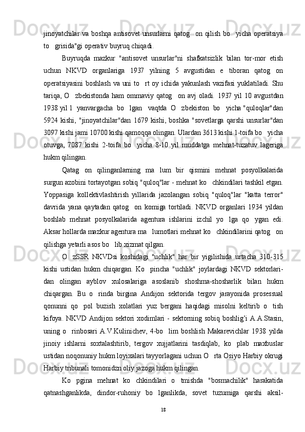 jinoyatchilar  va boshqa antisovet  unsurlarni  qatog on qilish bo yicha operatsiya 
to grisida"gi operativ buyruq chiqadi.	

Buyruqda   mazkur   "antisovet   unsurlar"ni   shafkatsizlik   bilan   tor-mor   etish
uchun   NKVD   organlariga   1937   yilning   5   avgustidan   e tiboran   qatog on	
 
operatsiyasini  boshlash  va uni to rt oy ichida yakunlash  vazifasi  yuklatiladi. Shu	

tariqa,   O zbekistonda   ham   ommaviy   qatog on   avj   oladi.  	
  1937   yil   10   avgustdan
1938 yil 1  yanvargacha  bo lgan   vaqtda  O zbekiston  bo yicha "quloqlar"dan	
  
5924   kishi,   "jinoyatchilar"dan   1679   kishi,   boshka   "sovetlarga   qarshi   unsurlar"dan
3097 kishi jami 10700 kishi qamoqqa olingan. Ulardan 3613 kishi 1-toifa bo yicha	

otuvga,   7087   kishi   2-toifa   bo yicha   8-10   yil   muddatga   mehnat-tuzatuv   lageriga	

hukm qilingan.
Qatag on   qilinganlarning   ma lum   bir   qismini   mehnat   posyolkalarida	
 
surgun azobini tortayotgan sobiq "quloq"lar - mehnat ko chkindilari tashkil etgan.	

Yoppasiga   kollektivlashtirish   yillarida   jazolangan   sobiq   "quloq"lar   "katta   terror"
davrida   yana   qaytadan   qatog on   komiga   tortiladi.   NKVD   organlari   1934   yildan	

boshlab   mehnat   posyolkalarida   agentura   ishlarini   izchil   yo lga   qo ygan   edi.	
 
Aksar hollarda mazkur agentura ma lumotlari mehnat ko chkindilarini qatog on	
  
qilishga yetarli asos bo lib xizmat qilgan.	

O zSSR   NKVDsi   koshidagi   "uchlik"   har   bir   yigilishida   urtacha   310-315	

kishi   ustidan   hukm   chiqargan.   Ko pincha   "uchlik"   joylardagi   NKVD   sektorlari-	

dan   olingan   ayblov   xulosalariga   asoslanib   shoshma-shosharlik   bilan   hukm
chiqargan.   Bu   o rinda   birgina   Andijon   sektorida   tergov   jarayonida   prosessual	

qonunni   qo pol   buzish   xolatlari   yuz   bergani   haqidagi   misolni   keltirib   o tish	
 
kifoya. NKVD Andi jon sektori  xodimlari  - sektorning sobiq boshlig’i A.A.Stasin,
uning   o rinbosari   A.V.Kulinichev,   4-bo lim   boshlish   Makarevichlar   1938   yilda	
 
jinoiy   ishlarni   soxtalashtirib,   tergov   xujjatlarini   tasdiqlab,   ko plab   maxbuslar	

ustidan noqonuniy hukm loyixalari tayyorlagani uchun O rta Osiyo Harbiy okrugi	

Harbiy tribunali tomonidzn oliy jazoga hukm qilingan.
Ko pgina   mehnat   ko chkindilari   o tmishda   "bosmachilik"   harakatida	
  
qatnashganlikda,   dindor-ruhoniy   bo lganlikda,   sovet   tuzumiga   qarshi   aksil-	

18 