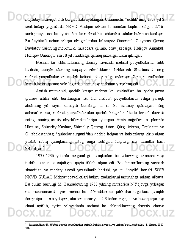 inqilobiy tashviqot olib borganlikda ayblangan. Chunonchi, "uchlik"ning 1937 yil 8
sentabrdagi   yigilishida   NKVD   Andijon   sektori   tomonidan   taqdim   etilgan   2716-
sonli jinoyat ishi bo yicha 5 nafar mehnat ko chkindisi ustidan hukm chikarilgan. 
Bu   "ayblar"i   uchun   xibsga   olinganlardan   Mirzayev   Omonqul,   Otayorov   Qozoq
Davlatov   Saidning   mol-mulki   musodara   qilinib,   otuv   jazosiga,   Holiqov   Annakul,
Holiqov Omonqul esa 10 yil muddatga qamoq jazosiga hukm qilingan.
Mehnat   ko chkindilarining   doimiy   ravishda   mehnat   posyolkalarida   tutib	

turilishi,   tabiiyki,   ularning   xuquq   va   erkinliklarini   cheklar   edi.   Shu   bois   ularning
mehnat   posyolkalaridan   qochib   ketishi   odatiy   holga   aylangan.   Zero,   posyolkadan
krchib ketish qamoq yoki lagerdan qochishga nisbatan yengilroq edi.
Aytish   mumkinki,   qochib   ketgan   mehnat   ko chkindilari   bo yicha   puxta	
 
qidiruv   ishlar   olib   borilmagan.   Bu   hol   mehnat   posyolkalarida   ishga   yaroqli
aholining   yil   sayin   kamayib   borishiga   ta sir   ko rsatmay   qolmagan.   Eng	
 
achinarlisi   esa,   mehnat   po syolkalaridan   qochib   ketganlar   "katta   terror"   davrida
qatog onning   asosiy   obyektlaridan   biriga   aylan	
 gan.   Arxiv   xujjatlari   to plamida	
Ukraina,   Shimoliy   Kavkaz,   Shimoliy   Qorzog iston,   Qirg iziston,   Tojikiston   va	
 
O zbekistondagi  "quloqlar surguni"dan qochib kelgan va kolxozlarga kirib olgan	

yuzlab   sobiq   quloqlarning   qatog onga   tortilgani   haqidagi   ma lumotlar   ham	
 
keltirilgan. 11
1935-1936   yillarda   surgundagi   quloqlardan   ba zilarining   turmushi   izga	

tushib,   ular   o z   xujaligini   qayta   tiklab   olgan   edi.   Bu   "unsur"larning   yashash	

sharoitlari   va   modsiy   axvoli   yaxshilanib   borishi,   ya ni   "boyib"   borishi   SSSR	

NKVD GULAG Mehnat posyolkalari bulimi xodimlarini tashvishga solgan, albatta.
Bu   bulim  boshligi  M.  Konradovning  1938  yilning  sentabrida   N.Yejovga  yullagan
ma ruzanomasida ayrim mehnat ko chkindilari xo jalik sharoitiga kura quloqlik	
  
darajasiga   o sib  yetgani,  ulardan  aksariyati   2-3  tadan  sigir,  ot  va  buzoqlarga  ega	

ekani   aytilib,   ayrim   viloyatlarda   mehnat   ko chkindilarining   shaxsiy   chorva	

11
  Shamsiddinov.R. O’zbekistonda sovetlarning quloqlashtirish siyosati va uning fojeali oqibatlari. T. Sharq, 2001.
32b.
19 