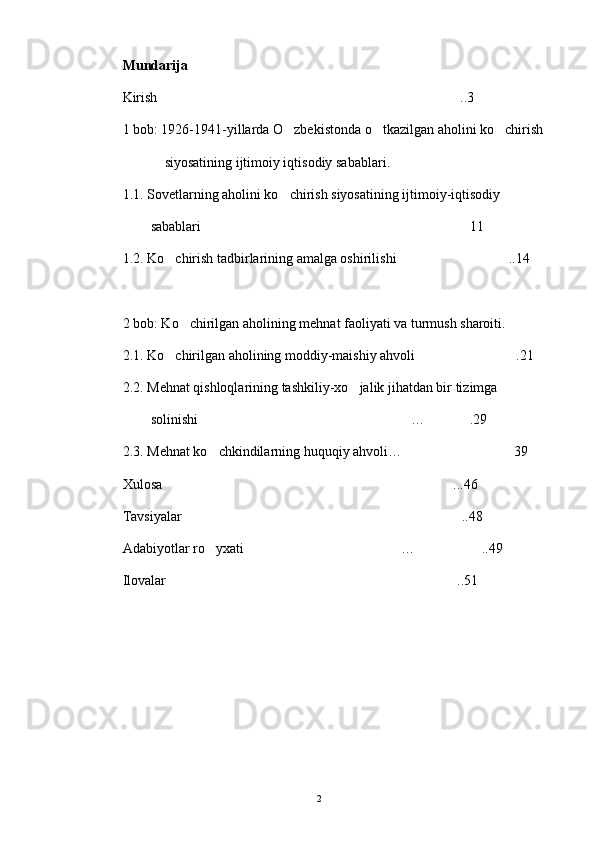 Mundarija
Kirish ..3
1  bob: 1926-1941-yillarda O zbekistonda o tkazilgan aholini ko chirish 	
  
             siyosatining ijtimoiy iqtisodiy sabablar i.
1 .1. Sovetlarning aholini ko chirish siyosatining ijtimoiy-iqtisodiy 

         sabablari	
 11	
1 .2. Ko chirish tadbirlarining amalga oshirilishi	
  ..14	
2  bob: Ko chirilgan aholining mehnat faoliyati va turmush sharoiti. 	

2 .1. Ko chirilgan aholining moddiy-maishiy ahvoli	
  .21	
2 .2. Mehnat qishloqlarining tashkiliy-xo jalik jihatdan bir tizimga 	

         solinishi …	
 .29	
2.3. Mehnat ko chkindilarning huquqiy ahvoli…	
 39	
Xulosa ..	
 .46
Tavsiyalar ..48	

A dabiyotlar ro yxati …	
  ..49	
Ilovalar ..51	

2 