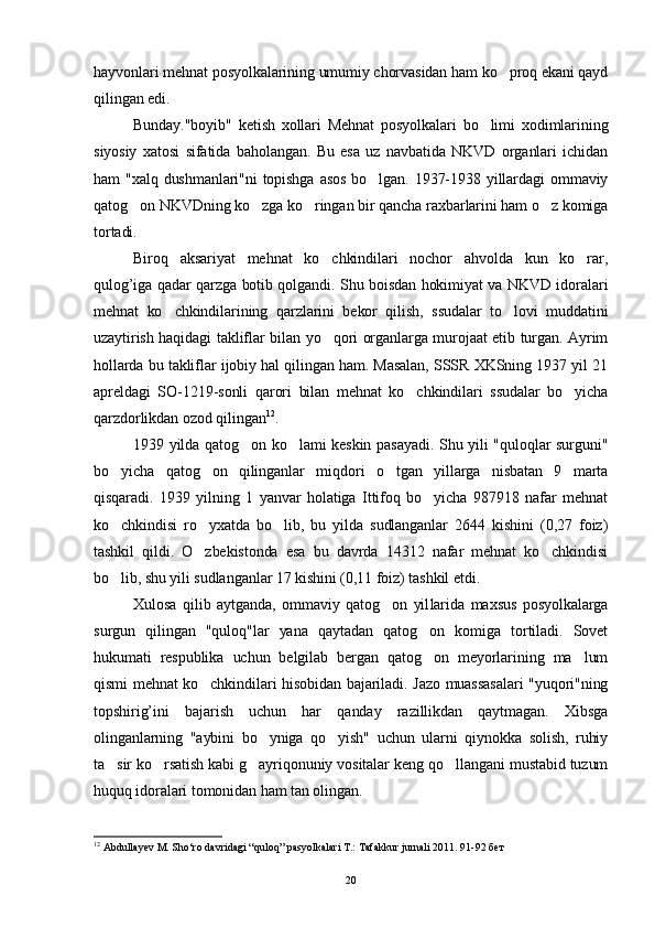 hayvonlari mehnat posyolkalarining umumiy chorvasidan ham ko proq ekani qayd
qilingan edi.
Bunday."boyib"   ketish   xollari   Mehnat   posyolkalari   bo limi   xodimlarining	

siyosiy   xatosi   sifatida   baholangan.   Bu   esa   uz   navbatida   NKVD   organlari   ichidan
ham  "xalq dushmanlari"ni  topishga  asos  bo lgan. 1937-1938 yillardagi  ommaviy	

qatog on NKVDning ko zga ko ringan bir qancha raxbarlarini ham o z komiga	
   
tortadi.
Biroq   aksariyat   mehnat   ko chkindilari   nochor   ahvolda   kun   ko rar,	
 
qulog’iga qadar qarzga botib qolgandi. Shu boisdan hokimiyat va NKVD idoralari
mehnat   ko chkindilarining   qarzlarini   bekor   qilish,   ssudalar   to lovi   muddatini	
 
uzaytirish haqidagi takliflar bi lan yo qori organlarga murojaat etib turgan. Ayrim	

hollarda bu takliflar ijobiy hal qilingan ham. Masalan, SSSR XKSning 1937 yil 21
apreldagi   SO-1219-sonli   qarori   bilan   mehnat   ko chkindilari   ssudalar   bo yicha	
 
qarzdorlikdan ozod qilingan 12
.
1939 yilda qatog on ko lami keskin pasayadi. Shu yili "quloqlar surguni"	
 
bo yicha   qatog on   qilinganlar   miqdori   o tgan   yillarga   nisbatan   9   marta	
  
qisqaradi.   1939   yilning   1   yanvar   holatiga   Ittifoq   bo yicha   987918   nafar   mehnat	

ko chkindisi   ro yxatda   bo lib,   bu   yilda   sudlanganlar   2644   kishini   (0,27   foiz)	
  
tashkil   qildi.   O zbekistonda   esa   bu   davrda   14312   nafar   mehnat   ko chkindisi	
 
bo lib, shu yili sudlan	
 ganlar 17 kishini (0,11 foiz) tashkil etdi.
Xulosa   qilib   aytganda,   ommaviy   qatog on   yil	
 larida   maxsus   posyolkalarga
surgun   qilingan   "quloq"lar   yana   qaytadan   qatog on   komiga   tortiladi.   Sovet	

hukumati   respublika   uchun   belgilab   bergan   qatog on   meyorlarining   ma lum
 
qismi mehnat ko chkindilari hisobidan bajariladi. Jazo muassasalari  "yuqori"ning	

topshirig’ini   bajarish   uchun   har   qanday   razillikdan   qaytmagan.   Xibsga
olinganlarning   "aybini   bo yniga   qo yish"   uchun   ularni   qiynokka   solish,   ruhiy	
 
ta sir ko rsatish kabi g ayriqonuniy vositalar keng qo llangani mustabid tuzum	
   
huquq idoralari tomonidan ham tan olingan.
12
 Abdullayev M. Sho‘ro davridagi “quloq” pasyolkalari T.: Tafakkur jurnali 2011. 91-92 бет
20 