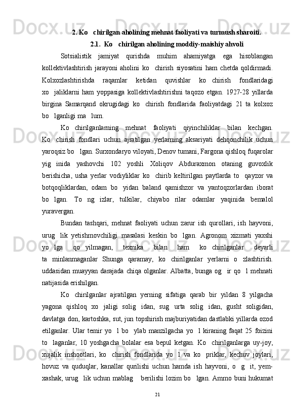 2.  Ko chirilgan aholining mehnat faoliyati va turmush sharoiti.
2.1.  Ko chirilgan aholining moddiy-maishiy ahvoli	

Sotsialistik   jamiyat   qurishda   muhim   ahamiyatga   ega   hisoblangan
kollektivlashtirish   jarayoni   aholini   ko chirish   siyosatini   ham   chetda   qoldirmadi.	

Kolxozlashtirishda   raqamlar   ketidan   quvishlar   ko chirish   fondlaridagi	

xo jaliklarni   ham   yoppasiga   kollektivlashtirishni   taqozo   etgan.   1927-28   yillarda	

birgina   Samarqand   okrugidagi   ko chirish   fondlarida   faoliyatdagi   21   ta   kolxoz	

bo lganligi ma lum.	
 
Ko chirilganlarning   mehnat   faoliyati   qiyinchiliklar   bilan   kechgan.	

Ko chirish   fondlari   uchun   ajratilgan   yerlarning   aksariyati   dehqonchilik   uchun	

yaroqsiz bo lgan. Surxondaryo viloyati, Denov tumani, Fargona qishloq fuqarolar	

yig inida   yashovchi   102   yoshli   Xoliqov   Abduraxmon   otaning   guvoxlik	

berishicha,   usha   yerlar   vodiyliklar   ko chirib   keltirilgan   paytlarda   to qayzor   va	
 
botqoqliklardan,   odam   bo yidan   baland   qamishzor   va   yantoqzorlardan   iborat	

bo lgan.   To ng izlar,   tulkilar,   chiyabo rilar   odamlar   yaqinida   bemalol	
   
yuravergan.
Bundan   tashqari,   mehnat   faoliyati   uchun   zarur   ish   qurollari,   ish   hayvoni,
urug lik   yetishmovchiligi   masalasi   keskin   bo lgan.   Agronom   xizmati   yaxshi	
 
yo lga   qo yilmagan,   texnika   bilan   ham   ko chirilganlar   deyarli	
  
ta minlanmaganlar   Shunga   qaramay,   ko chirilganlar   yerlarni   o zlashtirish.
  
uddasidan   muayyan   darajada  chiqa   olganlar.  Albatta,   bunga   og ir   qo l   mehnati	
 
natijasida erishilgan.
Ko chirilganlar   ajratilgan   yerning   sifatiga   qarab   bir   yildan   8   yilgacha	

yagona   qishloq   xo jaligi   solig idan,   sug urta   solig idan,   gusht   soligidan,	
   
davlatga don, kartoshka, sut, jun topshirish majburiyatidan dastlabki yillarda ozod
etilganlar.   Ular   temir   yo l   bo ylab   manzilgacha   yo l   kiraning   faqat   25   foizini	
  
to laganlar,   10   yoshgacha   bolalar   esa   bepul   ketgan.   Ko chirilganlarga   uy-joy,	
 
xujalik   inshootlari,   ko chirish   fondlarida   yo l   va   ko priklar,   kechuv   joylari,	
  
hovuz   va   quduqlar,   kanallar   qurilishi   uchun   hamda   ish   hayvoni,   o g it,   yem-	
 
xashak, urug lik uchun mablag  berilishi  lozim bo lgan. Ammo buni  hukumat	
  
21 