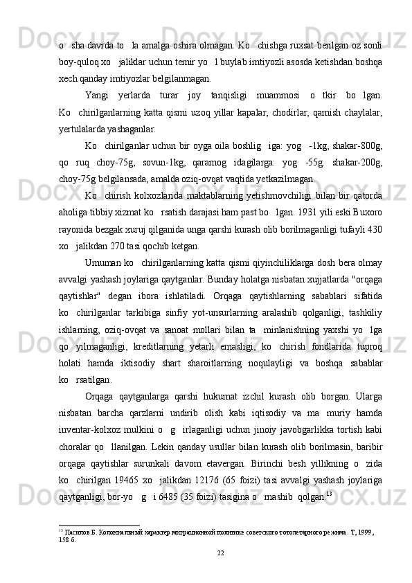 o sha davrda to la amalga oshira olmagan. Ko chishga ruxsat berilgan oz sonli  
boy-quloq xo jaliklar uchun temir yo l buylab imtiyozli asosda ketishdan boshqa	
 
xech qanday imtiyozlar belgilanmagan.
Yangi   yerlarda   turar   joy   tanqisligi   muammosi   o tkir   bo lgan.	
 
Ko chirilganlarning   katta   qismi   uzoq   yillar   kapalar,   chodirlar,   qamish   chaylalar,	

yertulalarda yashaganlar.
Ko chirilganlar uchun bir oyga oila boshlig iga: yog -1kg, shakar-800g,	
  
qo ruq   choy-75g,   sovun-1kg,   qaramog idagilarga:   yog -55g.   shakar-200g,	
  
choy-75g belgilansada, amalda oziq-ovqat vaqtida yetkazilmagan.
Ko chirish   kolxozlarida   maktablarning   yetishmovchiligi   bilan   bir   qatorda	

aholiga tibbiy xizmat ko rsatish darajasi ham past bo lgan. 1931 yili eski Buxoro	
 
rayonida bezgak xuruj qilganida unga qarshi kurash olib borilmaganligi tufayli 430
xo jalikdan 270 tasi qochib ketgan.	

Umuman ko chirilganlarning katta qismi qiyinchiliklarga dosh bera olmay	

avvalgi yashash joylariga qaytganlar. Bunday holatga nisbatan xujjatlarda "orqaga
qaytishlar"   degan   ibora   ishlatiladi.   Orqaga   qaytishlarning   sabablari   sifatida
ko chirilganlar   tarkibiga   sinfiy   yot-unsurlarning   aralashib   qolganligi,   tashkiliy	

ishlarning,   oziq-ovqat   va   sanoat   mollari   bilan   ta minlanishning   yaxshi   yo lga	
 
qo yilmaganligi,   kreditlarning   yetarli   emasligi,   ko chirish   fondlarida   tuproq	
 
holati   hamda   iktisodiy   shart   sharoitlarning   noqulayligi   va   boshqa   sabablar
ko rsatilgan
 .
Orqaga   qaytganlarga   qarshi   hukumat   izchil   kurash   olib   borgan.   Ularga
nisbatan   barcha   qarzlarni   undirib   olish   kabi   iqtisodiy   va   ma muriy   hamda	

inventar-kolxoz   mulkini   o g irlaganligi   uchun   jinoiy   javobgarlikka   tortish   kabi	
 
choralar  qo llanilgan.  Lekin  qanday  usullar  bilan  kurash   olib  borilmasin,  baribir	

orqaga   qaytishlar   surunkali   davom   etavergan.   Birinchi   besh   yillikning   o zida	

ko chirilgan   19465   xo jalikdan   12176   (65   foizi)   tasi   avvalgi   yashash   joylariga	
 
qaytganligi, bor-yo g i 6485 (35 foizi) tasigina o rnashib  qolgan.	
   13
13
 Пасилов Б.  Колониальный характер миграционной политике советского тотолетарного режима. Т , 1999, 
158  б .
22 