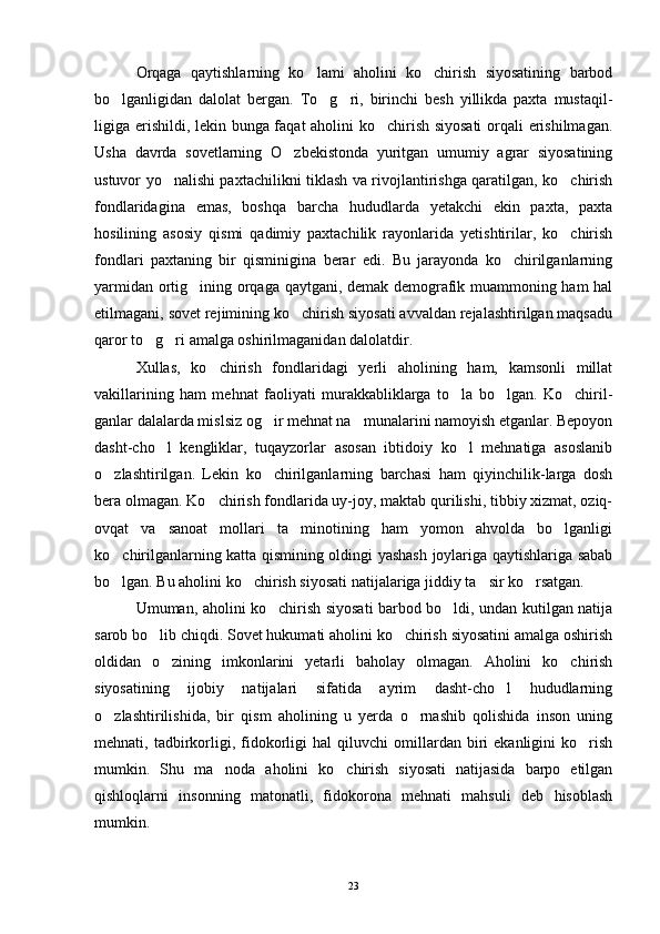 Orqaga   qaytishlarning   ko lami   aholini   ko chirish   siyosatining   barbod 
bo lganligidan   dalolat   bergan.   To g ri,   birinchi   besh   yillikda   paxta   mustaqil-	
  
ligiga erishildi, lekin bunga faqat aholini ko chirish siyosati  orqali erishilmagan.	

Usha   davrda   sovetlarning   O zbekistonda   yuritgan   umumiy   agrar   siyosatining	

ustuvor yo nalishi paxtachilikni tiklash va rivojlantirishga qaratilgan, ko chirish	
 
fondlaridagina   emas,   boshqa   barcha   hududlarda   yetakchi   ekin   paxta,   paxta
hosilining   asosiy   qismi   qadimiy   paxtachilik   rayonlarida   yetishtirilar,   ko chirish	

fondlari   paxtaning   bir   qisminigina   berar   edi.   Bu   jarayonda   ko chirilganlarning	

yarmidan ortig ining orqaga qaytgani, demak demografik muammoning ham hal	

etilmagani, sovet rejimining ko chirish siyosati avvaldan rejalashtirilgan maqsadu	

qaror to g ri amalga oshirilmaganidan dalolatdir.	
 
Xullas,   ko chirish   fondlaridagi   yerli   aholining   ham,   kamsonli   millat	

vakillarining   ham   mehnat   faoliyati   murakkabliklarga   to la   bo lgan.   Ko chiril-	
  
ganlar dalalarda mislsiz og ir mehnat na munalarini namoyish etganlar. Bepoyon	
 
dasht-cho l   kengliklar,   tuqayzorlar   asosan   ibtidoiy   ko l   mehnatiga   asoslanib	
 
o zlashtirilgan.   Lekin   ko chirilganlarning   barchasi   ham   qiyinchilik-larga   dosh	
 
bera olmagan. Ko chirish fondlarida uy-joy, maktab qurilishi, tibbiy xizmat, oziq-	

ovqat   va   sanoat   mollari   ta minotining   ham   yomon   ahvolda   bo lganligi	
 
ko chirilganlarning katta qismining oldingi yashash joylariga qaytishlariga sabab	

bo lgan. Bu aholini ko chirish siyosati natijalariga jiddiy ta sir ko rsatgan.
   
Umuman, aholini ko chirish siyosati barbod bo ldi, undan kutilgan natija	
 
sarob bo lib chiqdi. Sovet hukumati aholini ko chirish siyosatini amalga oshirish	
 
oldidan   o zining   imkonlarini   yetarli   baholay   olmagan.   Aholini   ko chirish	
 
siyosatining   ijobiy   natijalari   sifatida   ayrim   dasht-cho l   hududlarning	

o zlashtirilishida,   bir   qism   aholining   u   yerda   o rnashib   qolishida   inson   uning	
 
mehnati,  tadbirkorligi,   fidokorligi   hal   qiluvchi   omillardan  biri   ekanligini   ko rish	

mumkin.   Shu   ma noda   aholini   ko chirish   siyosati   natijasida   barpo   etilgan	
 
qishloqlarni   insonning   matonatli,   fidokorona   mehnati   mahsuli   deb   hisoblash
mumkin. 
23 