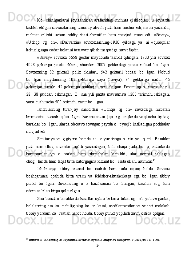 Ko chirilganlarni   joylashtirish   arafasidagi   mehnat   qishloqlari,   u   joylarda
tashkil etilgan sovxozlarning umumiy ahvoli juda ham nochor edi, inson yashashi,
mehnat   qilishi   uchun   oddiy   shart-sharoitlar   ham   mavjud   emas   edi.   «Savay»,
«Uchqo rg on»,   «Dalvarzin»   sovxozlarining-1930   -yildagi,   ya ni   «quloq»lar
  
keltirilgunga qadar holatini tasavvur qilish maqsadga muvofiqdir.
«Savay»  sovxozi   5658  gektar   maydonda   tashkil   qilingan.  1930   yili   sovxoz
4098   gektarga   paxta   ekkan,   shundan   2007   gektardagi   paxta   nobud   bo lgan.	

Sovxozning   32   gektarli   poliz   ekinlari,   642   gektarli   bedasi   bo lgan.   Nobud	

bo lgan   maydonning   103   gektariga   soya   (loviya),   84   gektariga   nasha,   46	

gektariga   tamaki,   42   gektari ga   makkajo xori   ekilgan.   Paxtaning   o rtacha   hosili	
 
28 38   puddan   oshmagan.   O sha   yili   paxta   mavsumsta   1200   terimchi   ishlagan,	
 
yana qushimcha 500 terimchi zarur bo lgan.	

Ishchilarning   turar-joy   sharoitlari   «Uchqo rg on»   sovxoziga   nisbatan	
 
birmuncha   durustroq   bo lgan.   Barcha   xutor   (qo rg on)larda   vaqtincha   tipdagi	
  
baraklar bo lgan, ularda ob-xavo sovugan paytda o t yoqib isitiladigan pechkalar	
 
mavjud edi.
Sanitariya   va   gigiyena   haqida   so z   yuritishga   o rin   yo q   edi.   Baraklar	
  
juda   ham   iflos,   odamlar   tiqilib   yashashgan,   bola-chaqa   juda   ko p,   xutorlarda	

hammomlar   yo q   borlari   ham   shunchalar   kichikki,   ular   normal   ishlagan	

chog larida ham faqat bitta xutorgagina xizmat ko rsata olishi mumkin.	
  14
Ishchilarga   tibbiy   xizmat   ko rsatish   ham   juda   oqsoq   holda.   Sovxoz	

boshqarmasi   qoshida   bitta   vrach   va   feldsher-akusherkaga   ega   bo lgan   tibbiy	

punkt   bo lgan.  	
 Sovxozning   o z   kasalxonasi   bo lmagan,   kasallar   sog lom	  
odamlar bilan birga qoldirilgan.
Shu   boisdan   baraklarda   kasallar   oylab   terlama   bilan   og rib   yotaverganlar,	

bolalarning   esa   ko pchiligining   ko zi   kasal,   medikamentlar   va   yuqori   malakali	
 
tibbiy yordam ko rsatish harob holda, tibbiy punkt yopilish xavfi ostida qolgan.	

14
  Botirova B. XX asrning 20-30 yillarida ko’chirish siyosati// Jamiyat va boshqaruv.-T, 2008,№3,113-115b.
24 