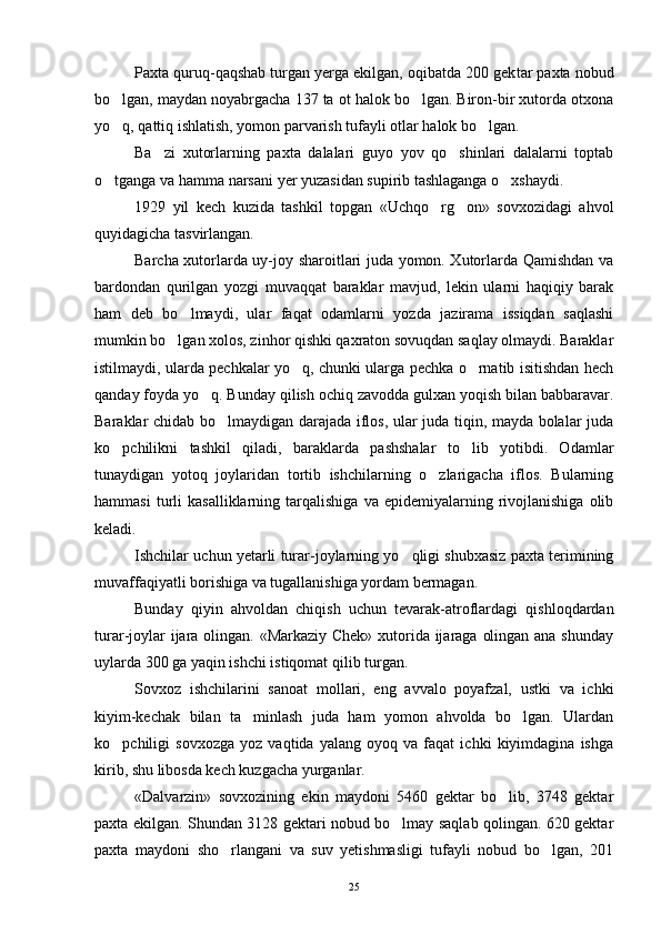 Paxta quruq-qaqshab turgan yerga ekilgan, oqibatda 200 gek tar paxta nobud
bo lgan, maydan noyabrgacha 137 ta ot halok bo lgan. Biron-bir xutorda otxona 
yo q, qattiq ishlatish, yomon parvarish tufayli otlar halok bo lgan.
 
Ba zi   xutorlarning   paxta   dalalari   guyo   yov   qo shinlari   dalalarni   toptab	
 
o tganga va hamma narsani yer yuzasidan supirib tashlaganga o xshaydi.	
 
1929   yil   kech   kuzida   tashkil   topgan   «Uchqo rg on»   sovxozidagi   ahvol	
 
quyidagicha tasvirlangan. 
Barcha xutorlarda uy-joy sharoitlari juda yomon. Xutorlarda Qamishdan va
bardondan   qurilgan   yozgi   muvaqqat   baraklar   mavjud,   lekin   ularni   haqiqiy   barak
ham   deb   bo lmaydi,   ular   faqat   odamlarni   yozda   jazirama   issiqdan   saqlashi	

mumkin bo lgan xolos, zinhor qishki qaxraton sovuqdan saqlay olmaydi. Baraklar	

istilmaydi, ularda pechkalar yo q, chunki ularga pechka o rnatib isitishdan hech	
 
qanday foyda yo q. Bunday qilish ochiq zavodda gulxan yoqish bilan babbaravar.	

Baraklar chidab bo lmaydigan darajada iflos, ular juda tiqin, mayda bolalar juda	

ko pchilikni   tashkil   qiladi,   baraklarda   pashshalar   to lib   yotibdi.   Odamlar	
 
tunaydigan   yotoq   joylaridan   tortib   ishchilarning   o zlarigacha   iflos.   Bularning	

hammasi   turli   kasalliklarning  tarqalishiga   va   epidemiyalarning  rivojlanishiga   olib
keladi.
Ishchilar uchun yetarli turar-joylarning yo qligi shubxasiz paxta terimining	

muvaffaqiyatli borishiga va tugallanishiga yordam bermagan.
Bunday   qiyin   ahvoldan   chiqish   uchun   tevarak-atroflardagi   qishloqdardan
turar-joylar  ijara olingan. «Markaziy Chek»  xutorida ijaraga olingan ana shunday
uylarda 300 ga yaqin ishchi istiqomat qilib turgan.
Sovxoz   ishchilarini   sanoat   mollari,   eng   avvalo   poyafzal,   ustki   va   ichki
kiyim-kechak   bilan   ta minlash   juda   ham   yomon   ahvolda   bo lgan.   Ulardan	
 
ko pchiligi   sovxozga   yoz   vaqtida   yalang   oyoq   va   faqat   ichki   kiyimdagina   ishga	

kirib, shu libosda kech kuzgacha yurganlar.
«Dalvarzin»   sovxozining   ekin   maydoni   5460   gektar   bo lib,   3748   gektar	

paxta ekilgan. Shundan 3128 gektari nobud bo lmay saqlab qolingan. 620 gektar	

paxta   maydoni   sho rlangani   va   suv   yetishmasligi   tufayli   nobud   bo lgan,   201	
 
25 