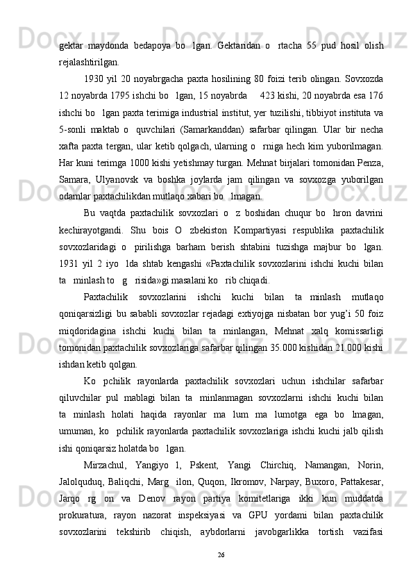 gektar   maydonda   bedapoya   bo lgan.   Gektaridan   o rtacha   55   pud   hosil   olish 
rejalashtirilgan.
1930   yil   20   noyabrgacha   paxta   hosilining   80   foizi   terib   olingan.   Sovxozda
12 noyabrda 1795 ishchi bo lgan, 15 noyabrda   423 kishi, 20 noyabrda esa 176	
 
ishchi bo lgan paxta terimiga industrial institut, yer tuzilishi, tibbiyot instituta va	

5-sonli   maktab   o quvchilari   (Samarkanddan)   safarbar   qilingan.   Ular   bir   necha	

xafta   paxta  tergan,  ular  ketib  qolgach,   ularning  o rniga  hech  kim  yuborilmagan.	

Har kuni terimga 1000 kishi yetishmay turgan. Mehnat birjalari tomonidan Penza,
Samara,   Ulya novsk   va   boshka   joylarda   jam   qilingan   va   sovxozga   yuborilgan
odamlar paxtachilikdan mutlaqo xabari bo lmagan. 	

Bu   vaqtda   paxtachilik   sovxozlari   o z   boshidan   chuqur   bo hron   davrini
 
kechirayotgandi.   Shu   bois   O zbekiston   Kompartiyasi   res	
 publika   paxtachilik
sovxozlaridagi   o pirilishga   barham   berish   shtabini   tuzishga   majbur   bo lgan.	
 
1931   yil   2   iyo lda   shtab   kengashi   «Paxtachilik   sovxozlarini   ishchi   kuchi   bilan	

ta minlash to g risida»gi masalani ko rib chiqadi.	
   
Paxtachilik   sovxozlarini   ishchi   kuchi   bilan   ta minlash   mutlaqo	

qoniqarsizligi   bu   sababli   sovxozlar   rejadagi   extiyojga   nisbatan   bor   yug’i   50   foiz
miqdoridagina   ishchi   kuchi   bilan   ta minlangan,   Mehnat   xalq   komissarligi	

tomonidan paxtachi lik sovxozlariga safarbar qilingan 35.000 kishidan 21.000 kishi
ishdan ketib qolgan.
Ko pchilik   rayonlarda   paxtachilik   sovxozlari   uchun   ishchilar   safarbar	

qiluvchilar   pul   mablagi   bilan   ta minlanmagan   sovxozlarni   ishchi   kuchi   bilan	

ta minlash   holati   haqida   rayonlar   ma lum   ma lumotga   ega   bo lmagan,	
   
umuman,   ko pchilik   rayonlarda   paxtachilik   sovxozlariga   ishchi   kuchi   jalb   qilish	

ishi qoniqarsiz holatda bo lgan. 	

Mirzachul,   Yangiyo l,   Pskent,   Yangi   Chirchiq,   Namangan,   Norin,	

Jalolquduq,   Baliqchi,   Marg ilon,   Quqon,   Ikromov,   Narpay,   Buxoro,   Pattakesar,

Jarqo rg on   va   Denov   rayon   partiya   komitetlariga   ikki   kun   muddatda	
 
prokuratura,   rayon   nazorat   inspeksiyasi   va   GPU   yordami   bilan   paxtachilik
sovxozlarini   tekshirib   chiqish,   aybdorlarni   javobgarlikka   tortish   vazifasi
26 