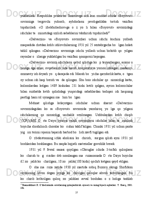 yuklatiladi.   Respublika   prokurori   Smirnovga   uch   kun   muddat   ichida   «Boyovut»
sovxoziga   tergovchi   yuborib,   aybdorlarni   javob garlikka   tortish   vazifasi
topshiriladi.   «O zbekbirlashuv»ga   o z   yo li   bilan   «Boyovut»   sovxozidagi  
ishchilar ta minotidagi uzilish sabablarini tekshirish topshiriladi	
 15
«Dalvarzin»   va   «Boyovut»   sovxozlari   uchun   ishchi   kuchini   yollash
maqsadida chetdan kelib ishlovchilarning 1931 yil 25 sentabrgacha bo lgan holati	

tahlil   qilingan.   «Dalvarzin»   sovxoziga   ishchi   yollash   uchun   birkitib   qo yilgan	

rayonlar o zlariga yuklatilgan bu vazifani qoniqarsiz bajargan. 	

«Dalvarzin» sovxozi ishchilarni qabul qilishga ko p tayyorlangan, ammo u	

binoga ega emas, ovqatlanish juda harob, koo peratsiya yomon ishlagan, madaniy-
ommaviy ish deyarli yo q dara	
 jada edi. Maosh bo yicha qarzdorlik katta, o tgan	 
oy uchun ish haqi berish va da qilingan. Shu bois ishchilar qo nimsizligi katta,	
 
kolxozlardan   kelgan   1489   kishidan   231   kishi   ketib   qolgan,   ayrim   kolxozchilar
bilan   suxbatda   ketib   qolishdagi   yuqoridagi   sabablardan   tashqari   ish   haqining
pastligi ham rol uynagani ma lum bo lgan
 
Mehnat   qilishga   kelayotgan   ishchilar   uchun   sharoit   «Dalvar zin»
sovxozidagidan   ko ra   «Boyovut»   sovxozida   yaxshiroq   yo lga   qo yilgani	
  
ishchilarning   qo nimsizligi   unchalik   sezilmagan.   Ushbulardan   kelib   chiqib	

VKP(b)MK   O rta   Osiyo   byurosi   vakili   sovxozlarni   ishchilar   bilan   ta minlash	
 
buyicha shoshilinch choralar ko rishni taklif kilgan. Chunki 1931 yil uchun paxta	

yig im terimi rejasini bajarish barbod bo lish xavfi tugilgan edi.	
 
O zbekistonning   ichki   aholisini   ko chirish,     sur	
  gun   qilish   ayni   1931   yil
boshlaridan boshlangan. Bu xaqda hujjatli materiallar guvohlik beradi.
1931   yil   9   fevral   sanasi   quyilgan   «Okruglar   ichida   3-toifali   quloqlarni
ko chirish to g risida» deb nomlangan ma ruzanomada O rta Osiyo buyicha	
    
62 xo jalik ko chirilgani, 10 xo jaliki(100 kishi) qochib ketgani qayd etilgan.	
  
O sha   ma ruza   xatida   1930   yil   martida   sobiq   Buxoro   okrugi   Shofirkon	
 
rayonining   Jilvon   degan   joyiga   ko chirilgan   quloqlar   ahvoli   tasvirlangan.   Bu	

ko chirib   keltirilgan   quloq   xo jaliklari   avval   boshdan   o z   holiga   tashlab	
  
15
Shamsiddinov.R. O’zbekistonda  sovetlarning quloqlashtirish siyosati  va uning fojeali  oqibatlari.  T. Sharq,  2001.
33b.
27 