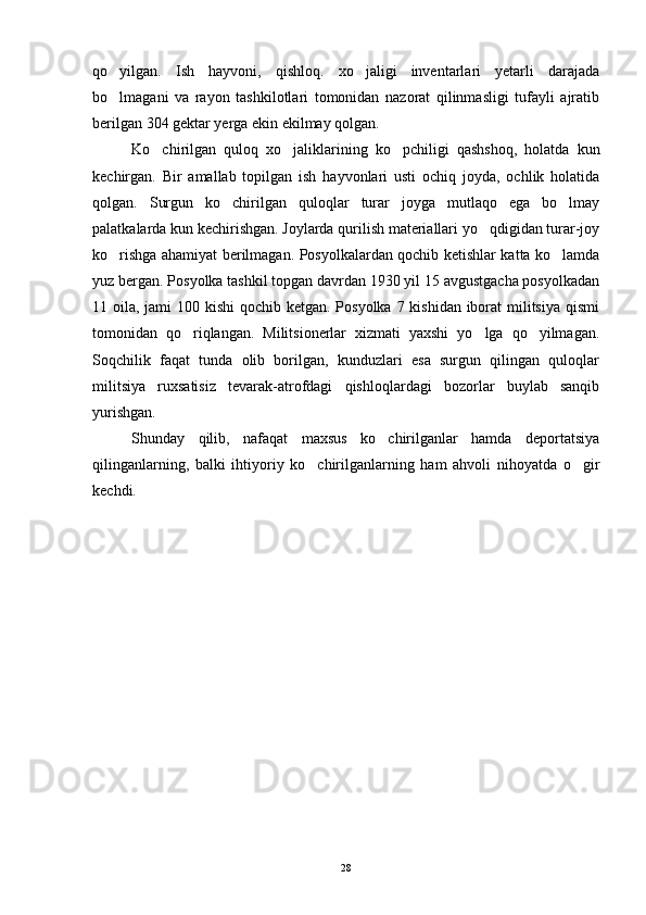 qo yilgan.   Ish   hayvoni,   qishloq.   xo jaligi   inventarlari   yetarli   darajada 
bo lmagani   va   rayon   tashkilotlari   tomonidan   nazorat   qilinmasligi   tufayli   ajratib

berilgan 304 gektar yerga ekin ekilmay qolgan.
Ko chirilgan   quloq   xo jaliklarining   ko pchiligi   qashshoq,   holatda   kun	
  
kechirgan.   Bir   amallab   topilgan   ish   hayvonlari   usti   ochiq   joyda,   ochlik   holatida
qolgan.   Surgun   ko chirilgan   quloqlar   turar   joyga   mutlaqo   ega   bo lmay	
 
palatkalarda kun kechirishgan. Joylarda qurilish materiallari yo qdigidan turar-joy	

ko rishga ahamiyat berilmagan. Posyolkalardan qochib ketishlar katta ko lamda	
 
yuz bergan. Posyolka tashkil topgan davrdan 1930 yil 15 avgustgacha posyolkadan
11 oila, jami 100 kishi  qochib ketgan. Posyolka 7 kishidan iborat militsiya qismi
tomonidan   qo riqlangan.   Militsionerlar   xizmati   yaxshi   yo lga   qo yilmagan.	
  
Soqchilik   faqat   tunda   olib   borilgan,   kunduzlari   esa   surgun   qilingan   quloqlar
militsiya   ruxsatisiz   tevarak-atrofdagi   qishloqlardagi   bozorlar   buylab   sanqib
yurishgan.
Shunday   qilib,   nafaqat   maxsus   ko chirilganlar   hamda   deportatsiya	

qilinganlarning,   balki   ihtiyoriy   ko chirilganlarning   ham   ahvoli   nihoyatda   o gir	
 
kechdi. 
28 