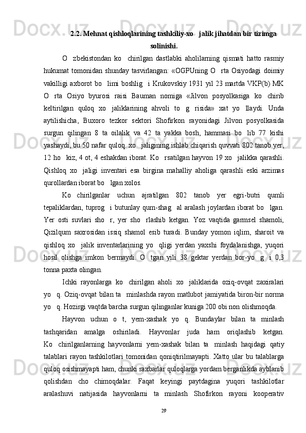 2 .2. Mehnat qishloqlarining tashkiliy-xo jalik jihatdan   bir tizimga
solinishi.
O zbekistondan   ko chirilgan   dastlabki   aholilarning   qismati   hatto   rasmiy	
 
hukumat   tomonidan   shunday   tasvirlangan:   «OGPUning   O rta   Osiyodagi   doimiy	

vakilligi axborot bo limi boshlig i Krukovskiy 1931 yil 23 martda VKP(b) MK	
 
O rta   Osiyo   byurosi   raisi   Bauman   nomiga   «Jilvon   posyolkasiga   ko chirib	
 
keltirilgan   quloq   xo jaliklarining   ahvoli   to g risida»   xat   yo llaydi.   Unda	
   
aytilishicha,   Buxoro   tezkor   sektori   Shofirkon   rayonidagi   Jilvon   posyolkasida
surgun   qilingan   8   ta   oilalik   va   42   ta   yakka   bosh,   hammasi   bo lib   77   kishi	

yashaydi, bu 50 nafar quloq. xo jaligining ishlab chiqarish quvvati 802 tanob yer,	

12 ho kiz, 4 ot, 4 eshakdan iborat. Ko rsatilgan hayvon 19 xo jalikka qarashli.	
  
Qishloq   xo jaligi   inventari   esa   birgina   mahalliy   aholiga   qarashli   eski   arzimas	

qurollardan iborat bo lgan xolos.	

Ko chirilganlar   uchun   ajratilgan   802   tanob   yer   egri-butri   qumli	

tepaliklardan,   tuprog i   butunlay   qum-shag al   aralash   joylardan   iborat   bo lgan.	
  
Yer   osti   suvlari   sho r,   yer   sho rlashib   ketgan.   Yoz   vaqtida   garmsel   shamoli,
 
Qizilqum   saxrosidan   issiq   shamol   esib   turadi.   Bunday   yomon   iqlim,   sharoit   va
qishloq   xo jalik   inventarlarining   yo qligi   yerdan   yaxshi   foydalanishga,   yuqori	
 
hosil   olishga   imkon   bermaydi.   O tgan   yili   38   gektar   yerdan   bor-yo g i   0,3	
  
tonna paxta olingan.
Ichki   rayonlarga   ko chirilgan   aholi   xo jaliklarida   oziq-ovqat   zaxiralari	
 
yo q. Oziq-ovqat bilan ta minlashda rayon matlubot jamiyatida biron-bir norma	
 
yo q. Hozirgi vaqtda barcha surgun qilinganlar kuniga 200 obi non olishmoqda.

Hayvon   uchun   o t,   yem-xashak   yo q.   Bundaylar   bilan   ta minlash	
  
tashqaridan   amalga   oshiriladi.   Hayvonlar   juda   ham   oriqlashib   ketgan.
Ko chirilganlarning   hayvonlarni   yem-xashak   bilan   ta min	
  lash   haqidagi   qatiy
talablari   rayon  tashkilotlari   tomonidan   qoniqtirilmayapti.   Xatto  ular   bu  talablarga
quloq osishmayapti ham, chunki raxbarlar quloqlarga yordam berganlikda ayblanib
qolishdan   cho chimoqdalar.   Faqat   keyingi   paytdagina   yuqori   tashkilotlar	

aralashuvi   natijasida   hayvonlarni   ta minlash   Shofirkon   rayoni   kooperativ	

29 