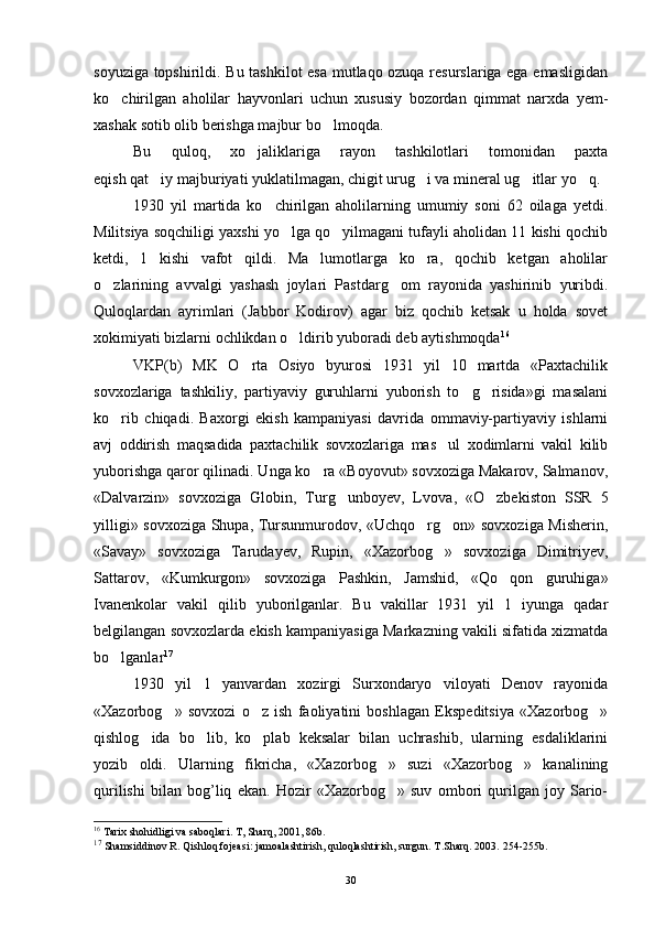 soyuziga topshirildi. Bu tashkilot esa mutlaqo ozuqa resurslariga ega emasligidan
ko chirilgan   aholilar   hayvonlari   uchun   xususiy   bozordan   qimmat   narxda   yem-
xashak sotib olib berishga majbur bo lmoqda.	

Bu   quloq,   xo jaliklariga   rayon   tashkilotlari   tomonidan   paxta	

eqish qat iy majburiyati yuklatilmagan, chigit urug i va mineral ug itlar yo q.	
   
1930   yil   martida   ko chirilgan   aholilarning   umumiy   soni   62   oilaga   yetdi.	

Militsiya soqchiligi yaxshi yo lga qo yilmagani tufayli aholidan 11 kishi qochib	
 
ketdi,   1   kishi   vafot   qildi.   Ma lumotlarga   ko ra,   qochib   ketgan   aholilar	
 
o zlarining   avvalgi   yashash   joylari   Pastdarg om   rayonida   yashirinib   yuribdi.	
 
Quloqlardan   ayrimlari   (Jabbor   Kodirov)   agar   biz   qochib   ketsak   u   holda   sovet
xokimiyati bizlarni ochlikdan o ldirib yuboradi deb aytishmoqda	
 16
VKP(b)   MK   O rta   Osiyo   byurosi   1931   yil   10   martda   «Paxtachilik	

sovxozlariga   tashkiliy,   partiyaviy   guruhlarni   yuborish   to g risida»gi   masalani	
 
ko rib   chiqadi.   Baxorgi   ekish   kampaniyasi   davrida   ommaviy-partiyaviy   ishlarni	

avj   oddirish   maqsadida   paxtachilik   sovxozlariga   mas ul   xodimlarni   vakil   kilib	

yuborishga qaror qilinadi. Unga ko ra «Boyovut» sovxoziga Makarov, Salmanov,	

«Dalvarzin»   sovxoziga   Globin,   Turg unboyev,   Lvo	
 va,   «O zbekiston   SSR   5	
yilligi» sovxoziga Shupa, Tursunmurodov, «Uchqo rg on» sovxoziga Misherin,	
 
«Savay»   sovxoziga   Tarudayev,   Rupin,   «Xazorbog »   sovxoziga   Dimitriyev,	

Sattarov,   «Kumkurgon»   sovxoziga   Pashkin,   Jamshid,   «Qo qon   guruhiga»	

Ivanenkolar   vakil   qilib   yuborilganlar.   Bu   vakillar   1931   yil   1   iyunga   qadar
belgilangan sovxozlarda ekish kampaniyasiga Markazning vakili sifatida xizmatda
bo lganlar	
 17
1930   yil   1   yanvardan   xozirgi   Surxondaryo   viloyati   Denov   rayonida
«Xazorbog »   sovxozi   o z   ish   faoliyatini   boshlagan   Ekspeditsiya   «Xazorbog »	
  
qishlog ida   bo lib,   ko plab   keksalar   bilan   uchrashib,   ularning   esdaliklarini	
  
yozib   oldi.   Ularning   fikricha,   «Xazorbog »   suzi   «Xazorbog »   kanalining	
 
qurilishi   bilan   bog’liq   ekan.   Hozir   «Xazorbog »   suv   ombori   qurilgan   joy   Sario-

16
 Tarix shohidligi va saboqlari. T, Sharq, 2001, 86b.
17
 Shamsiddinov R. Qishloq fojeasi: jamoalashtirish, quloqlashtirish, surgun. T.Sharq. 2003.  254-255 b.
30 