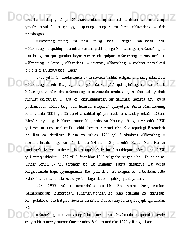 siyo   tumanida   joylashgan.   Shu   suv   omborining   o rnida   tojik   birodarlarimizning
yaxshi   niyat   bilan   qo ygan   qishlog ining   nomi   ham   «Xazorbog »   deb	
  
nomlangan.
«Xazorbog »ning   ma nosi   ming   bog   degan   ma noga   ega.	
   
«Xazorbog » qishlog i aholisi kushni  qishloqlarga ko chirilgan, «Xazorbog »	
   
esa   to g on   qurilgandan   keyin   suv   ostida   qolgan.   «Xazorbog »   suv   ombori,	
  
«Xazorbog »   kanali,   «Xazorbog »   sovxozi,   «Xazorbog »   mehnat   posyolkasi	
  
bir-biri bilan uzviy bog liqdir.	

1930 yilda O zbekistonda 19 ta sovxoz tashkil etilgan. Ular	
 ning ikkinchisi
«Xazorbog »   edi.   Bu   joyga   1930   yillarda   ko plab   quloq   kilinganlar   ko chirib	
  
keltirilgan   va   ular   shu   «Xazorbog »   sovxozida   mislsiz   og ir   sharoitda   yashab	
 
mehnat   qolganlar.   O sha   ko chirilganlardan   bir   qanchasi   hozirda   shu   joyda	
 
yashamoqda   «Xazorbog »da   hozirda   istiqomat   qilayotgan   Pirim   Xasanovning	

xonadonida   2003   yil   26   aprelda   suhbat   qilganimizda   u   shunday   esladi:   «Otam
Mavlonboy  o g li  Xasan,   onam  Xaqberdiyeva  Xoji  aya,  6  og a-ini   edik. 1930	
  
yili   yer,   ot-ulov,   mol-mulk,   echki,   hamma   narsani   olib   Kiziltepadagi   Rovonbek
qo liga   ko chirilgan.   Butun   xo jalikni   1931   yil   3   oktabrda   «Xazorbog »	
   
mehnat   kishlog iga   ko chirib   olib   keldilar.   18   jon   edik.   Katta   akam   Ro zi	
  
santexnik, Mirzo traktorchi, Mamarajab ishchi bo lib ishlagan. Men o sha 1930	
 
yili ozroq ishladim. 1932 yil 2 fevraldan 1942 yilgacha brigadir bo lib ishladim.	

Undan   keyin   24   yil   agronom   bo lib   ishladim.   Paxta   ekkanmiz.   Bu   yerga	

kelganimizda   faqat   qiynalganmiz.   Ko pchilik   o lib   ketgan.   Bir   u   boshdan   bitta
 
eshik, bu boshdan bitta eshik, yerto laga 100 xo jalik joylashganmiz.	
 
1932 1933   yillari   ocharchilik   bo ldi.   Bu   yerga   Farg onadan,	
  
Samarqanddan,   Buxorodan,   Turkmanistondan   ko plab   odamlar   ko chirilgan,	
 
ko pchilik o lib ketgan. Sovxoz direktori Dubrovskiy ham quloq qilinganlardan	
 
edi. 
«Xazorbog » sovxozining  1-bo limi  Jamoat  kuchasida   istiqomat  qiluvchi	
 
ajoyib bir nuroniy otaxon Otamurodov Bobomurod aka 1922 yili tug ilgan. 	

31 