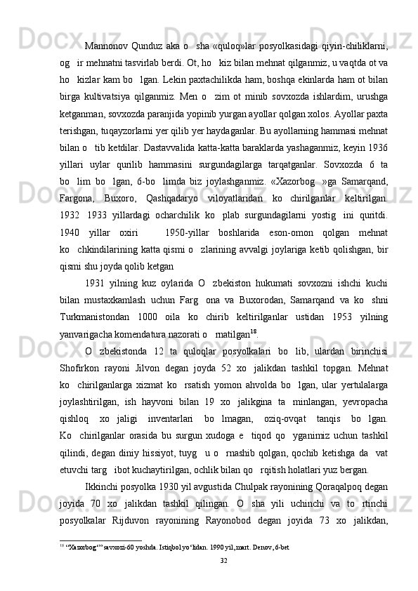 Mannonov   Qunduz   aka   o sha   «quloq»lar   posyolkasidagi   qiyin-chiliklarni,
og ir mehnatni tasvirlab berdi. Ot, ho kiz bilan mehnat qilganmiz, u vaqtda ot va	
 
ho kizlar kam bo lgan. Lekin paxtachilikda ham, boshqa ekinlarda ham ot bilan
 
birga   kulti vatsiya   qilganmiz.   Men   o zim   ot   minib   sovxozda   ishlardim,   urushga	

ketganman, sovxozda paranjida yopinib yurgan ayollar qolgan xolos. Ayollar paxta
terishgan, tu q ayzorlarni yer qilib yer haydaganlar. Bu ayollarning hammasi mehnat
bilan o tib ketdilar. Dastavvalida katta-katta baraklarda yashaganmiz, keyin 1936	

yillari   uylar   qurilib   hammasini   surgundagilarga   tarqatganlar.   Sovxozda   6   ta
bo lim   bo lgan,   6-bo limda   biz   joylashganmiz.   «Xazorbog »ga   Samarqand,	
   
Fargona,   Buxoro,   Qashqadaryo   viloyatlaridan   ko chirilganlar   keltirilgan.	

1932 1933   yillardagi   ocharchilik   ko plab   surgundagilarni   yostig ini   quritdi.	
  
1940   yillar   oxiri     1950-yillar   boshlarida   eson-omon   qolgan   mehnat	

ko chkindilarining katta qismi  o zlarining avvalgi  joylariga ketib qolishgan, bir	
 
qismi shu joyda qolib ketgan
1931   yilning   kuz   oylarida   O zbekiston   hukumati   sovxozni   ishchi   kuchi	

bilan   mustaxkamlash   uchun   Farg ona   va   Buxorodan,   Samarqand   va   ko shni	
 
Turkmanistondan   1000   oila   ko chirib   keltirilganlar   ustidan   1953   yilning

yanvarigacha komendatura nazorati o rnatilgan	
 18
.
O zbekistonda   12   ta   quloqlar   posyolkalari   bo lib,   ulardan   birinchisi	
 
Shofirkon   rayoni   Jilvon   degan   joyda   52   xo jalik	
 dan   tashkil   topgan.   Mehnat
ko chirilganlarga   xizmat   ko rsatish   yomon   ahvolda   bo lgan,   ular   yertulalarga	
  
joylashtirilgan,   ish   hayvoni   bilan   19   xo jalikgina   ta minlangan,   yevropacha	
 
qishloq   xo jaligi   inventarlari   bo lmagan,   oziq-ovqat   tanqis   bo lgan.	
  
Ko chirilganlar   orasida   bu   surgun   xudoga   e tiqod   qo yganimiz   uchun   tashkil	
  
qilindi,   degan   diniy   hissiyot,   tuyg u   o rnashib   qolgan,   qochib   ketishga   da vat	
  
etuvchi targ ibot kuchaytirilgan, ochlik bilan qo rqitish holatlari yuz bergan.	
 
Ikkinchi posyolka 1930 yil avgustida Chulpak rayonining Qoraqalpoq degan
joyida   70   xo jalikdan   tashkil   qilingan.   O sha   yili   uchinchi   va   to rtinchi	
  
posyolkalar   Rijduvon   rayonining   Rayonobod   degan   joyida   73   xo jalikdan,	

18
 “Xazorbog‘” savxozi-60 yoshda. Istiqbol yo‘lidan. 1990 yil, mart. Denov, 6-bet
32 
