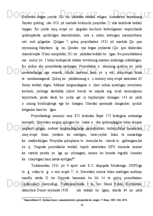 Kulyodin   degan   joyida   101   xo jalikdan   tashkil   etilgan.   Amudaryo   rayonining
Saydin qishlog ida 1931 yil martida beshinchi posyolka 22 oila tarkibida tashkil	

topgan.   Bu   joyda   oziq.-ovqat   yo qligidan   kuchirib   keltirilganlar   vaqtinchalik	

qishloqdarda   qoldirilgan   karindoshlari,   oila   a zolari   keltirgan   maxsulotlarni	

iste mol   qilganlar.   Qolgan   7   quloq   posyolkalari   1931   yil   martida   Qo qon	
 
rayonining   Maydayo lg un,   Qorako rpa   degan   joylarida   (Qo qon   shahridan	
   
shimolroqda 20 km uzoqlikda) 202 xo jalikdan tashkil bo lgan. Bu posyolkalarni	
 
ma muriy yo l bilan boshqarish shahar sovetining maxsus xodimiga yuklatilgan.	
 
Bu   xodim   shu   posyolkada   yashagan.   Posyolkalar   o zlarining   qishloq   xo jalik	
 
inventarlariga   ega   emasdi,   ishchi   hayvoni   ham   yo q   edi,   oziq-ovqat   bilan	

ta minlanmagandi. Quloq xo jaliklarining o z xususiy oziq-ovqat zaxiralari 65	
  
foizni   tashkil   etgan.   Mehnat   surgunidagilar   o zlari   uchun   ajratilgan   zovurlarni	

kovlash,   yerlarga   dastlabki   ishlov   berish   va   mayda   sug orish   tarmoqlarini	

tayyorlash,   paxta   ekish   bo yicha   qat iy   topshiriqlar   olmagan   143   xo jalik	
  
o zining   boshliqlariga   ega   bo lmagan.   Ulardan   qamoqda   olinganlar,   qochib	
 
ketganlar ham bo lgan.	

Posyolkadagi   umumiy   soni   825   kishidan   faqat   173   kishigina   mehnatga
layoqatli. Qayerdan surgun qilingan bo lsalar o sha qishloqdagilar bilan aloqasi	
 
saqlanib   qolgan,   mehnat   surgunidagilarga   qarindoshlari,   kolxozchilar   tomonidan
oziq-ovqat   bi lan   yordam   ko rsatilgan,   turar-joylar   bilan   ta minlashga	
 
ko maklashilgan. Posyolka quloqlarini to lasincha ko chirish to gallanganicha	
   
yo q.   Yaqinda   posyolkalar   tashkil   topish   sababidan   GPU   tizimida   xizmat

ko rsatish   yaxshi   yo lga   qo yilmagani,   ammo   bu   borada   tegishli   choralar
  
ko rilayotgani ham xatda aytilgan
 19
.
Toshkentdan   1931   yil   9   aprel   soat   8.21   daqiqada   Moskvaga,   OGPUga
to g ridan-to g ri   sim   orqali   V.   A.   Karutskiy   imzosi   bilan   uzatilgan   mutlaqo
   
maxfiy   xatda   O rta   Osiyoda   hammasi   bo lib   14   ta   quloq   posyolkalari	
 
(qishloqlari)   mavjudligi,   Turkmanistonda   2   ta,   biri   Shoul   Eshon   Kirobodda,
ikkinchisi Denov rayonida 1930 yili   tashkil   bo lgani,   ularda   64   xo jalik	
 
19
 Shamsiddinov R. Qishloq fojeasi: jamoalashtirish, quloqlashtirish, surgun. T.Sharq. 2003. 486-487b.
33 