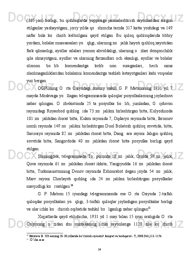 (365   jon)   borligi,   bu   qishloqlarda   yoppasiga   jamoalashtirish   rayonlaridan   surgun
etilganlar yashayotgani, joriy yilda qo shimcha tarzda 317 katta yoshdagi va 149
nafar   bola   ko chirib   keltirilgani   qayd   etilgan.   Bu   quloq   qishloqdarida   tibbiy	

yordam, bolalar muassasalari yo qligi, ularning xo jalik hayoti qishloq xayotidan	
 
fark qilmasligi, ayollar  oilalari  yomon ahvoldaligi, ularning o zlari  dexqonchilik	

qila   olmayotgani,   ayollar   va   ularning   farzandlari   och   ekanligi,   ayollar   va   bolalar
olomon   bo lib   komendantga   kelib   non   suraganlari,   hech   nima	

olaolmaganliklaridan bolalarini komendantga tashlab ketayotganlari kabi voqealar
yuz bergan.
OGPUning   O rta   Osiyodagi   doimiy   vakili   G.   P.   Matsonning   1931   yil   7	

mayda Moskvaga yo llagan telegrammasida quloqlar posyolkalarining joylashuvi

xabar   qilingan.   O zbekistonda   25   ta   posyolka   bo lib,   jumladan,   G ijduvon	
  
rayonidagi  Royaobod qishlog ida 73 xo jalikni birlashtirgan bitta, Kulyodinoda	
 
101 xo ja	
 likdan iborat bitta, Kukrn rayonida 7, Oqdaryo rayonida bit ta, Ikromov
nomli rayonda 149 xo jalikni birlashtirgan Duol Bolatosh qishloq sovetida, bitta,	

Sariosiyo   rayonida   82   xo ja	
 likdan   iborat   bitta,   Dang ara   rayoni   Jaligin   qishloq	
sovetida   bitta,   Sangordoda   40   xo jalikdan   iborat   bitta   posyolka   borligi   qayd	

etilgan.
Shuningdek,   telegrammada   To polonda   10   xo jalik,   Orolda   59   xo jalik,	
  
Quva   rayonida   61   xo jalikdan   iborat   ikkita,   Yangiyudda   16   xo jalikdan   iborat	
 
bitta,   Turkmanistonning   Denov   rayonida   Eshonrabot   degan   joyda   54   xo jalik,	

Marv   rayoni   Chorlayeb   qishlog ida   24   xo jalikni   birlashtirgan   posyolkalar	
 
mavjudligi ko rsatilgan.	
 20
G.   P.   Matson   15   iyundagi   telegrammasida   esa   O rta   Osiyoda   2-toifali	

quloqdar   posyolkalari   yo qligi,   3-toifali   quloqlar   joylashgan   posyolkalar   borligi	

va ular ichki ko chirish oqibatida tashkil bo lganligi xabar qilingan	
  21
.
Xujjatlarda qayd etilishicha, 1931 yil  1 may bilan 15 iyun oraligida O rta	

Osiyoning   o zidan   shu   mintakaning   ichki   rayonlariga   1128   oila   ko chirib	
 
20
 Botirova B. XX asrning 20-30 yillarida ko’chirish siyosati// Jamiyat va boshqaruv.-T, 2008,№3,113-115b.
21
   O’sha asar.
 
34 