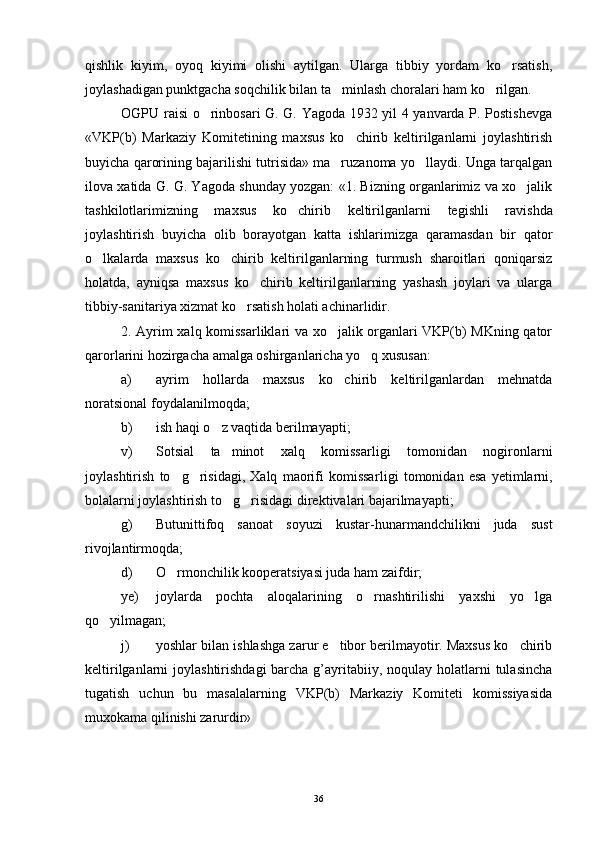 qishlik   kiyim,   oyoq   kiyimi   olishi   aytilgan.   Ularga   tibbiy   yordam   ko rsatish,
joylashadigan punktgacha soqchilik bilan ta minlash choralari ham ko rilgan.	
 
OGPU raisi o rinbosari G. G. Yagoda 1932 yil 4 yanvarda P. Postishevga	

«VKP(b)   Markaziy   Komitetining   maxsus   ko chirib   keltirilganlarni   joylashtirish	

buyicha qarorining bajarilishi tutrisida» ma ruzanoma yo llaydi. Unga tarqalgan	
 
ilova xatida G. G. Yagoda shunday yozgan: «1. Bizning organlarimiz va xo jalik	

tashkilotlarimizning   maxsus   ko chirib   keltirilganlar	
 ni   tegishli   ravishda
joylashtirish   buyicha   olib   borayotgan   katta   ishlarimizga   qaramasdan   bir   qator
o lkalarda   maxsus   ko chirib   keltirilganlarning   turmush   sharoitlari   qoniqarsiz	
 
holatda,   ayniqsa   maxsus   ko chirib   keltirilganlarning   yashash   joylari   va   ularga	

tibbiy-sanitariya xizmat ko rsatish holati achinarlidir.	

2. Ayrim xalq komissarliklari va xo jalik organlari VKP(b) MKning qator	

qarorlarini hozirgacha amalga oshirganlaricha yo q xususan:	

a) ayrim   hollarda   maxsus   ko chirib   keltirilganlardan   mehnatda	

noratsional foydalanilmoqda;
b) ish haqi o z vaqtida berilmayapti;	

v) Sotsial   ta minot   xalq   komissarligi   tomonidan   nogironlarni	

joylashtirish   to g risidagi,   Xalq   maorifi   komissar	
  ligi   tomonidan   esa   yetimlarni,
bolalarni joylashtirish to g ri	
  sidagi direktivalari bajarilmayapti;
g) Butunittifoq   sanoat   soyuzi   kustar-hunarmandchilikni   juda   sust
rivojlantirmoqda;
d) O rmonchilik kooperatsiyasi juda ham zaifdir;	

ye) joylarda   pochta   aloqalarining   o rnashtirilishi   yaxshi   yo lga	
 
qo yilmagan;	

j) yoshlar bilan ishlashga zarur e tibor berilmayotir. Maxsus ko chirib	
 
keltirilganlarni  joylashtirishdagi  barcha g’ayritabiiy, noqulay  holatlarni  tulasincha
tugatish   uchun   bu   masalalarning   VKP(b)   Markaziy   Komiteti   komissiyasida
muxokama qilinishi zarurdir»
36 