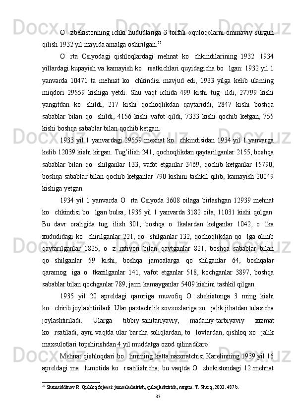 O zbekistonning ichki hududlariga 3-toifali «quloq»larni ommaviy surgun
qilish 1932 yil mayida amalga oshirilgan. 22
 
O rta   Osiyodagi   qishloqlardagi   mehnat   ko chkindilarining   1932 1934
  
yillardagi kupayish va kamayish ko rsatkichlari quyidagicha bo lgan: 1932 yil 1	
 
yanvarda   10471   ta   mehnat   ko chkindisi   mavjud   edi,   1933   yilga   kelib   ularning	

miqdori   29559   kishiga   yetdi.   Shu   vaqt   ichida   499   kishi   tug ildi,   27799   kishi	

yangitdan   ko shildi,   217   kishi   qochoqlikdan   qaytariddi,   2847   kishi   boshqa	

sabablar   bilan   qo shildi,   4156   kishi   vafot   qildi,   7333   kishi   qochib   ketgan,   755	

kishi boshqa sabablar bilan qochib ketgan.
1933 yil 1 yanvardagi 29559 mexnat ko chkindisidan 1934 yil 1 yanvarga	

kelib 12039 kishi kirgan. Tug’ilish 241, qochoqlikdan qaytarilganlar 2155, boshqa
sabablar   bilan   qo shilganlar   133,   vafot   etganlar   3469,   qochib   ketganlar   15790,	

boshqa sabablar  bilan qochib ketganlar 790 kishini  tashkil  qilib, kamayish 20049
kishiga yetgan.
1934   yil   1   yanvarda   O rta   Osiyoda   3608   oilaga   birlashgan   12939   mehnat	

ko chkindisi bo lgan bulsa, 1935 yil 1 yanvarda 3182 oila, 11031 kishi qolgan.	
 
Bu   davr   oraligida   tug ilish   301,   boshqa   o lkalardan   kelganlar   1042,   o lka	
  
xududidagi  ko chirilganlar  221, qo shilganlar  132, qochoqlikdan qo lga  olinib	
  
qaytarilganlar   1825,   o z   ixtiyori   bilan   qaytganlar   821,   boshqa   sabablar   bilan	

qo shilganlar   59   kishi,   boshqa   jamoalarga   qo shilganlar   64,   boshqalar	
 
qaramog iga   o tkazilganlar   141,   vafot   etganlar   518,   kochganlar   3897,   boshqa	
 
sabablar bilan qochganlar 789, jami kamayganlar 5409 kishini tashkil qilgan.
1935   yil   20   aprelda gi   qaroriga   muvofiq   O zbekistonga   3   ming   kishi	

ko chirib joylashtiriladi. Ular paxtachilik sovxozlariga xo jalik jihatdan tulasicha	
 
joylashtiriladi.   Ularga   tibbiy-sanitariyaviy,   mada niy-tarbiyaviy   xizmat
ko rsatiladi, ayni vaqtda ular barcha soliqlardan, to lovlardan, qishloq xo jalik
  
maxsulotlari topshirishdan 4 yil muddatga ozod qilinadilar».
Mehnat qishloqdari bo limining katta nazoratchisi Karelinning 1939 yil 16	

apreldagi   ma lumotida   ko rsatilishicha,   bu  vaqtda   O zbekistondagi   12   mehnat	
  
22
 Shamsiddinov R. Qishloq fojeasi: jamoalashtirish, quloqlashtirish, surgun. T. Sharq, 2003. 487 b.
37 