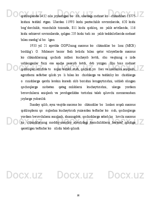 qishloqlarida 3432 oila joylashgan bo lib, ulardagi mehnat ko chkindilari 13775 
kishini   tashkil   etgan.   Ulardan   11993   kishi   paxtachilik   sovxozlarida,   620   kishi
bog’dorchilik,   vinochilik   tizimida,   811   kishi   qishloq,   xo jalik   artellarida,   116	

kishi sabzavot sovxozlarida, qolgan 235 kishi turli xo jalik tashkilotlarida mehnat	

bilan mashg’ul bo lgan.	

1933   yil   21   aprelda   OGPUning   maxsus   ko chkindilar   bo limi   (MKB)	
 
boshlig’i   G.   Molanov   baxor   fasli   kelishi   bilan   qator   viloyatlarda   maxsus
ko chkindilarning   qochish   xollari   kuchayib   ketdi,   shu   vaqtning   o zida	
 
ushlanganlar   foizi   esa   ancha   pasayib   ketdi,   deb   yozgan.   Shu   bois   mehnat
qishloqlari atrofida to siqlar tashkil etish, qochish yo llari va usullarini aniqlash,	
 
agentlarni   safarbar   qilish   yo li   bilan   ko chishlarga   va   tashkiliy   ko chishlarga	
  
o rinishlarga   qarshi   keskin   kurash   olib   borishni   kengaytirishni,   ushlab   olingan	

qochoqlarga   nisbatan   qatag onliklarni   kuchaytirishni,   ularga   yordam	

beruvchilarni   aniqlash   va   javobgarlikka   tortishni   talab   qiluvchi   memorandum
joylarga yuborildi. 
Sunday qilib, ayni vaqtda maxsus ko chkindilar bo limlari orqali maxsus	
 
qishloqdarni   qo riqlashni   kuchaytirish   yuzasidan   tadbirlar   ko rish,   qochoqlarga	
 
yordam beruvchilarni aniqlash, shuningdek, qochishlarga sabab bo luvchi maxsus	

ko chkindilarning   moddiy-maishiy   ahvolidagi   kamchiliklarni   bartaraf   qilishga	

qaratilgan tadbirlar ko rilishi talab qilindi.	

38 