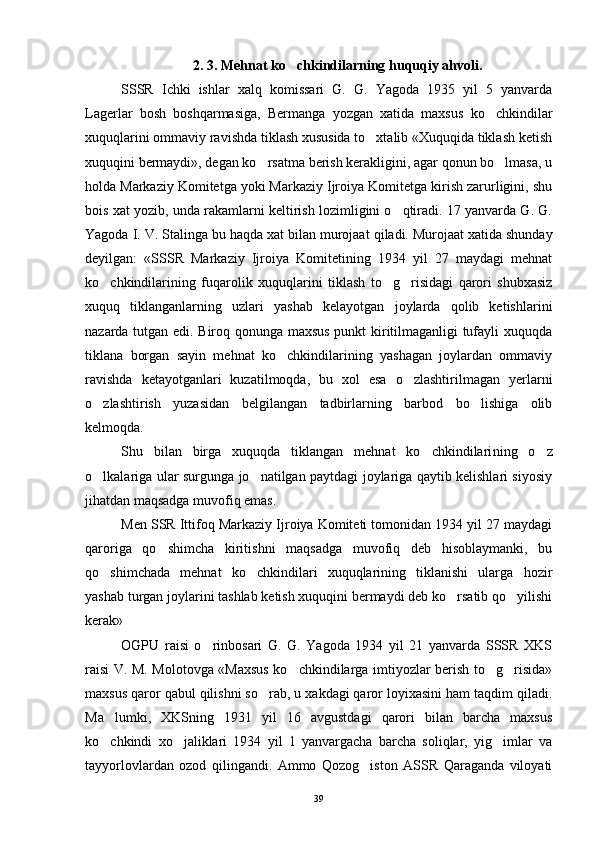 2 . 3. Mehnat ko chkindilarning huquqiy ahvoli.
SSSR   Ichki   ishlar   xalq   komissari   G.   G.   Yagoda   1935   yil   5   yanvarda
Lagerlar   bosh   boshqarmasiga,   Bermanga   yozgan   xatida   maxsus   ko chkindilar	

xuquqlarini ommaviy ravishda tiklash xususida to xtalib «Xuquqida tiklash ketish	

xuquqini bermaydi», degan ko rsatma berish kerakligini, agar qonun bo lmasa, u	
 
holda Markaziy Komitetga yoki Markaziy Ijroiya Komitetga kirish zarurligini, shu
bois xat yozib, unda rakamlarni keltirish lozimligini o qtiradi. 17 yanvarda G. G.	

Yagoda I. V. Stalinga bu  h a q da xat bilan murojaat  qi ladi. Murojaat xatida shunday
deyilgan:   «SSSR   Markaziy   Ijroiya   Komitetining   1934   yil   27   maydagi   mehnat
ko chkindilarining   fuqarolik   xuquqlarini   tik	
 lash   to g risidagi   qarori   shubxasiz	 
xuquq   tiklanganlarning   uzlari   yashab   kelayotgan   joylarda   qolib   ketishlarini
nazarda tutgan edi. Biroq qonunga maxsus punkt kiritilmaganligi tufayli xuquqda
tiklana   borgan   sayin   mehnat   ko chkindilarining   yashagan   joylardan   ommaviy	

ravishda   ketayotganlari   kuzatilmoqda,   bu   xol   esa   o zlashtirilmagan   yerlarni	

o zlashtirish   yuzasidan   belgilangan   tadbirlarning   barbod   bo lishiga   olib	
 
kelmoqda.
Shu   bilan   birga   xuquqda   tiklangan   mehnat   ko chkindilari	
 ning   o z	
o lkalariga ular surgunga jo natilgan paytdagi joylariga qaytib kelishlari siyosiy	
 
jihatdan maqsadga muvofiq emas.
Men SSR Ittifoq Markaziy Ijroiya Komiteti tomonidan 1934 yil 27 maydagi
qaroriga   qo shimcha   kiritishni   maqsadga   muvofiq   deb   hisoblaymanki,   bu	

qo shimchada   mehnat   ko chkindilari   xuquqlarining   tiklanishi   ularga   hozir	
 
yashab turgan joylarini tashlab ketish xuquqini bermaydi deb ko rsatib qo yilishi	
 
kerak»
OGPU   raisi   o rinbosari   G.   G.   Yagoda   1934   yil   21   yanvarda   SSSR   XKS	

raisi V. M. Molotovga «Maxsus ko chkindilarga imtiyozlar berish to g risida»	
  
maxsus qaror qabul qilishni so rab, u xakdagi qaror loyixasini ham taqdim qiladi.	

Ma lumki,   XKSning   1931   yil   16   avgustdagi   qarori   bilan   barcha   maxsus	

ko chkindi   xo jaliklari   1934   yil   1   yanvargacha   barcha   soliqlar,   yig imlar   va
  
tayyorlovlardan   ozod   qilingandi.   Ammo   Qozog iston   ASSR   Qaraganda   viloyati	

39 