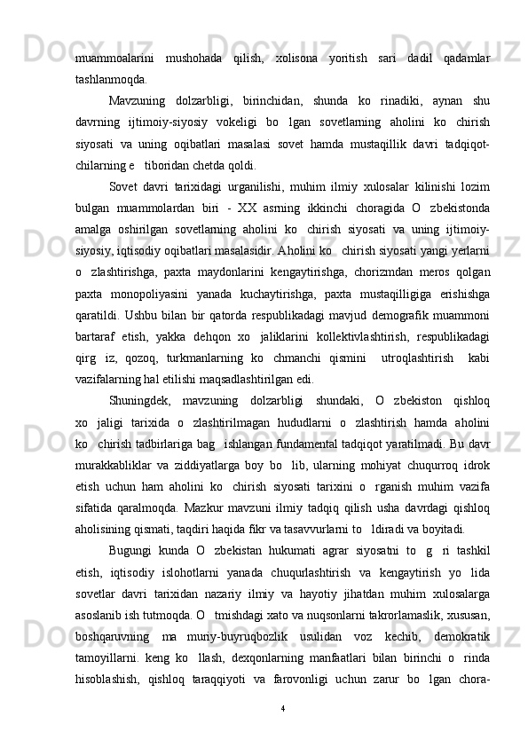 muammoalarini   mushohada   qilish,   xolisona   yoritish   sari   dadil   qadamlar
tashlanmoqda.
Mavzuning   dolzarbligi,   birinchidan,   shunda   ko rinadiki,   aynan   shu
davrning   ijtimoiy-siyosiy   vokeligi   bo lgan   sovetlarning   aholini   ko chirish	
 
siyosati   va   uning   oqibatlari   masalasi   sovet   hamda   mustaqillik   davri   tadqiqot-
chilarning e tiboridan chetda qoldi.	

Sovet   davri   tarixidagi   urganilishi,   muhim   ilmiy   xulosalar   kilinishi   lozim
bulgan   muammolardan   biri   -   XX   asrning   ikkinchi   choragida   O zbekistonda	

amalga   oshirilgan   sovetlarning   aholini   ko chirish   siyosati   va   uning   ijtimoiy-	

siyosiy, iqtisodiy oqibatlari masalasidir. Aholini ko chirish siyosati yangi yerlarni	

o zlashtirishga,   paxta   maydonlarini   kengaytirishga,   chorizmdan   meros   qolgan	

paxta   monopoliyasini   yanada   kuchaytirishga,   paxta   mustaqilligiga   erishishga
qaratildi.   Ushbu   bilan   bir   qatorda   respublikadagi   mavjud   demografik   muammoni
bartaraf   etish,   yakka   dehqon   xo jaliklarini   kollektivlashtirish,   respublikadagi	

qirg iz,   qozoq,   turkmanlarning   ko chmanchi   qismini     utroqlashtirish     kabi	
 
vazifalarning hal etilishi maqsadlashtirilgan edi.
Shuningdek,   mavzuning   dolzarbligi   shundaki,   O zbekiston   qishloq	

xo jaligi   tarixida   o zlashtirilmagan   hududlarni   o zlashtirish   hamda   aholini	
  
ko chirish tadbirlariga bag ishlangan fundamental tadqiqot yaratilmadi. Bu davr
 
murakkabliklar   va   ziddiyatlarga   boy   bo lib,   ularning   mohiyat   chuqurroq   idrok	

etish   uchun   ham   aholini   ko chirish   siyosati   tarixini   o rganish   muhim   vazifa	
 
sifatida   qaralmoqda.   Mazkur   mavzuni   ilmiy   tadqiq   qilish   usha   davrdagi   qishloq
aholisining qismati, taqdiri haqida fikr va tasavvurlarni to ldiradi va boyitadi.	

Bugungi   kunda   O zbekistan   hukumati   agrar   siyosatni   to g ri   tashkil	
  
etish,   iqtisodiy   islohotlarni   yanada   chuqurlashtirish   va   kengaytirish   yo lida	

sovetlar   davri   tarixidan   nazariy   ilmiy   va   hayotiy   jihatdan   muhim   xulosalarga
asoslanib ish tutmoqda. O tmishdagi xato va nuqsonlarni takrorlamaslik, xususan,	

boshqaruvning   ma muriy-buyruqbozlik   usulidan   voz   kechib,   demokratik	

tamoyillarni.   keng   ko llash,   dexqonlarning   manfaatlari   bilan   birinchi   o rinda	
 
hisoblashish,   qishloq   taraqqiyoti   va   farovonligi   uchun   zarur   bo lgan   chora-	

4 