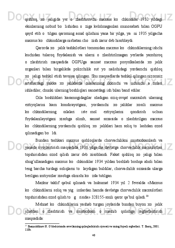 qishloq,   xo jaligida   yer   o zlashtiruvchi   maxsus   ko chkindilar   1932   yildagi  
ekinlarning   nobud   bo lishidan   o ziga   kelolmaganlari   munosabati   bilan   OGPU	
 
qayd   etib   o tilgan   qarorning   amal   qilishini   yana   bir   yilga,   ya ni   1935   yilgacha	
 
maxsus ko chkindilarga nisbatan cho zish zarur deb hisoblaydi.
 
Qarorda xo jalik tashkilotlari tomonidan maxsus ko chkindilarning ishchi	
 
kuchidan   tularoq   foydalanish   va   ularni   o zlashtirilmagan   yerlarda   yaxshiroq	

o zlashtirish   maqsadida   OGPUga   sanoat   maxsus   posyolkalarida   xo jalik	
 
organlari   bilan   birgalikda   polizchilik   sut   yo nalishidagi   yordamchi   qishloq	

xo jaligi tashkil etish tavsiya qilingan. Shu maqsadlarda tashkil qilingan nizomsiz	

artellardagi   yakka   xo jaliklarda   oilalarining   ikkinchi   va   uchinchi   a zolari	
 
ishladilar, chunki ularning boshliqlari sanoatdagi ish bilan band edilar.
Oila   boshliklari   karamogidagilar   oladigan   oziq-ovqat   maxsuloti   ularning
extiyojlarini   kam   kondirayotgani,   yordamchi   xo jaliklar   xosili   maxsus	

ko chkindilarning   oilalari   iste mol   extiyojlarini   qondirish   uchun	
 
foydalanilayotgani   xisobga   olinib,   sanoat   soxasida   o zlashtirilgan   maxsus	

ko chkindilarning   yordamchi   qishloq.   xo jaliklari   ham   soliq   to lashdan   ozod	
  
qilinadigan bo ldi.	

Bundan   tashkari   maxsus   qishloqlarda   chorvachilikni   mustaxkamlash   va
yanada rivojlantirish maqsadida 1936 yilgacha davlatga chorvachilik maxsulotlari
topshirishdan   ozod   qilish   zarur   deb   xisoblandi.   Fakat   qishloq   xo jaligi   bilan	

shug’ullanadigan   maxsus   ko chkindilar   1934   yildan   boshlab   boshqa   aholi   bilan	

teng   barcha   turdagi   soliqlarni   to laydigan   buldilar,   chorvachi	
 lik   soxasida   ularga
berilgan imtiyozlar xisobga olinishi ko zda tutilgan.	

Mazkur   taklif   qabul   qilinadi   va   hukumat   1934   yil   2   fevralda   «Maxsus
ko chkindilarni soliq va yig imlardan hamda davlatga chorvachilik maxsulotlari	
 
topshirishdan ozod qilish to g risida» 328155-sonli qaror qa’bul qiladi.	
  23
 
Mehnat   ko chkindilarini   yashab   turgan   joylarida   bundan   buyon   xo jalik	
 
jihatdan   o zlashtirish   va   mustaxkam   o rnashib   qolishga   ragbatlantirish	
 
maqsadida:
23
  Shamsiddinov.R. O’zbekistonda sovetlarning quloqlashtirish siyosati va uning fojeali oqibatlari. T. Sharq, 2001. 
110b.
40 