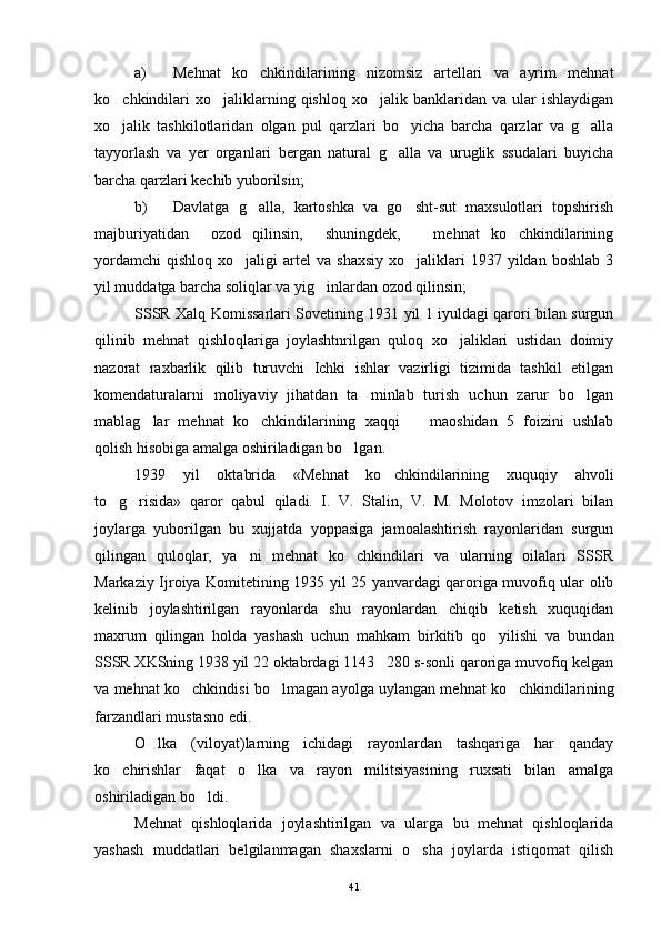 a) Mehnat   ko chkindilarining   nizomsiz   artellari   va   ayrim   mehnat
ko chkindilari  xo jaliklarning  qishloq  xo jalik  banklaridan  va  ular   ishlaydigan	
  
xo jalik   tashkilotlaridan   olgan   pul   qarzlari   bo yicha   barcha   qarzlar   va   g alla
  
tayyorlash   va   yer   organlari   bergan   natural   g alla   va   uruglik   ssudalari   buyicha	

barcha qarzlari kechib yuborilsin;
b) Davlatga   g alla,   kartoshka   va   go sht-sut   maxsulotlari   topshirish	
 
majburiyatidan     ozod   qilinsin,     shuningdek,       mehnat   ko chkindilarining	

yordamchi   qishloq   xo jaligi   artel  va   shaxsiy   xo jaliklari  1937  yildan  boshlab   3	
 
yil muddatga barcha soliqlar va yig inlardan ozod qilinsin;	

SSSR Xalq Komissarlari Sovetining 1931 yil 1 iyuldagi qarori bilan surgun
qilinib   mehnat   qishloqlariga   joylashtnrilgan   quloq   xo jaliklari   ustidan   doimiy	

nazorat   raxbarlik   qilib   turuvchi   Ichki   ishlar   vazirligi   tizimida   tashkil   etilgan
komendaturalarni   moliyaviy   jihatdan   ta minlab   turish   uchun   zarur   bo lgan	
 
mablag lar   mehnat   ko chkindilarining   xaqqi     maoshidan   5   foizini   ushlab	
  
qolish hisobiga amalga oshiriladigan bo lgan.	

1939   yil   oktabrida   «Mehnat   ko chkindilarining   xuquqiy   ahvoli	

to g risida»   qaror   qabul   qiladi.   I.   V.   Stalin,   V.   M.   Molotov   imzolari   bilan	
 
joylarga   yuborilgan   bu   xujjatda   yoppasiga   jamoalashtirish   rayonlaridan   surgun
qilingan   quloqlar,   ya ni   mehnat   ko chkindilari   va   ularning   oilalari   SSSR	
 
Markaziy Ijroiya Komitetining 1935 yil 25 yanvardagi qaroriga muvofiq ular olib
kelinib   joylashtirilgan   rayonlarda   shu   rayonlardan   chiqib   ketish   xuquqidan
maxrum   qilingan   holda   yashash   uchun   mahkam   birkitib   qo yilishi   va   bun	
 dan
SSSR XKSning 1938 yil 22 oktabrdagi 1143 280 s-sonli qaroriga muvofiq kelgan	

va mehnat ko chkindisi bo lmagan ayolga uylangan mehnat ko chkindilarining	
  
farzandlari mustasno edi.
O lka   (viloyat)larning   ichidagi   rayonlardan   tashqariga   har   qanday	

ko chirishlar   faqat   o lka   va   rayon   militsiyasining   ruxsati   bilan   amalga	
 
oshiriladigan bo ldi.	

Mehnat   qishloqlarida   joylashtirilgan   va   ularga   bu   mehnat   qishloqlarida
yashash   muddatlari   belgilanmagan   shaxslarni   o sha   joylarda   istiqomat   qilish	

41 