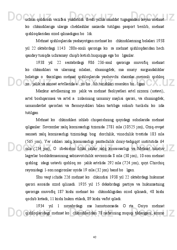 uchun   qoldirish   vazifasi   yuklatildi.   Besh   yillik   muddat   tugagandan   keyin   mehnat
ko chkindilariga   ularga   cheklashlar   nazarda   tutilgan   pasport   berilib,   mehnat
qishloqdaridan ozod qilinadigan bo ldi.	

Mehnat qishloqlarida yashayotgan mehnat ko chkindilarining bolalari 1938	

yil   22   oktabrdagi   1143 280s-sonli   qaroriga   ko ra   mehnat   qishloqdaridan   hech	
 
qanday tusiqda uchramay chiqib ketish huquqiga ega bo lganlar.	

1938   yil   22   sentabrdagi   986 236-sonl   qaroriga   muvofiq   mehnat	

ko chkindilari   va   ularning   oilalari,   shuningdek,   ma muriy   surgundaliklar	
 
holatiga   o tkazilgan   mehnat   qishloqlarida   yashovchi   shaxslar   mezonli   qishloq	

xo jalik va sanoat artellarida a zo bo lib turishlari mumkin bo lgan.	
   
Mazkur   artellarning   xo jalik   va   mehnat   faoliyatlari   artel   nizomi   (ustavi),	

artel   boshqarmasi   va   artel   a zolarining   umumiy   majlisi   qarori,   va   shuningdek,

umumdavlat   qarorlari   va   farmoyishlari   bilan   tartibga   solinib   turilishi   ko zda	

tutilgan
Mehnat   ko chkindilari   ishlab   chiqarishning   quyidagi   soholarida   mehnat	

qilganlar: Sovxozlar xalq komissarligi tizimida 2781 oila (10525 jon), Oziq-ovqat
sanoati   xalq   komissarligi   tizimidagi   bog dorchilik,   vinochilik   trestida   183   oila	

(565   jon),   Yer   ishlari   xalq   komissarligi   paxtachilik   ilmiy-tadqiqot   institutida   64
oila   (234   jon),   O zbekiston   Ichki   ishlar   xalq   ko	
 missarligi   va   Mehnat   tuzatuv
lagerlar boshkdrmasining sabzavotchilik sovxozida 8 oila (30 jon), 10-son mehnat
qishlog idagi  ustavli  qishloq  xo jalik artelida  292 oila  (724 jon), quyi  Chirchiq	
 
rayonidagi 1-son nogironlar uyida 19 oila (32 jon) band bo lgan.	

Shu vaqt ichida 226 mehnat ko chkindisi 1938 yil 22 oktabrdagi hukumat	

qarori   asosida   ozod   qilinadi.   1935   yil   15   dekabrdagi   partiya   va   hukumatning
qaroriga   muvofiq   187   kishi   mehnat   ko chkindiligidan   ozod   qilinadi,   48   kishi	

qochib ketadi, 11 kishi hukm etiladi, 89 kishi vafot qiladi.
1934   yil   1   noyabrdagi   ma lumotnomada   O rta   Osiyo   mehnat
 
qishloqlaridagi mehnat ko chkindilaridan 78 nafarining xuquqi tiklangani, ammo	

42 