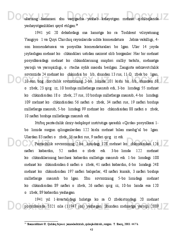 ularning   hammasi   shu   vaqtgacha   yashab   kelayotgan   mehnat   qishloqlarida
yashayotganliklari qayd etilgan. 24
1941   yil   20   dekabrdagi   ma lumotga   ko ra   Toshkent   viloyatining 
Yangiyo l va Quyi Chirchiq rayonlarida uchta komendatura   Jabxa vakilligi, 4-	
 
son   komendaturasi   va   posyolka   komendaturalari   bo lgan.   Ular   14   joyda	

joylashgan mehnat ko chkindilari ustidan nazorat olib borganlar. Har bir mehnat	

posyolkasidagi   mehnat   ko chkindilarining   miqdori   milliy   tarkibi,   mehnatga	

yaroqli   va   yaroqsizligi,   o rtacha   oylik   maoshi   berilgan.   Zangiota   sabzavotchilik	

sovxozida 24 mehnat ko chkindisi bo lib, shundan 13 rus, 11 O zbek bo lgan,
   
10-son   bog dorchilik   sovxozining   2-bo limida   101   kishi   bo lib,   shundan   68	
  
o zbek, 23 qirg iz, 10 boshqa millatlarga mansub edi, 3-bo limdagi 55 mehnat	
  
ko chkindisidan 18 o zbek, 27 rus, 10 boshqa millatlarga mansub, 4-bo limdagi
  
109   mehnat   ko chkindisidan   56   nafari   o zbek,   34   nafari   rus,   19   nafari   boshqa	
 
millat larga mansub, 5-bo limdagi 99 mehnat ko chkindisidan 88 nafari o zbek,	
  
10 nafari boshqa millatlarga mansub edi.
Ittifoq paxtachilik ilmiy-tadqikqot institutiga qarashli «Qirda» posyolkasi 1-
bo limida   surgun   qilinganlardan   122   kishi   mehnat   bilan   mashg’ul   bo lgan.	
 
Ulardan 83 nafari o zbek, 36 nafa	
 ri rus, 9 nafari qirg iz edi.	
Paxtachilik   sovxozining   2-bo limidagi   178   mehnat   ko chkindisidan   126	
 
nafari   kabardin,   52   nafari   o zbek   edi.   3-bo limda   122   mehnat
 
ko chkindilarining   barchasi   kabardin   millatiga   man	
 sub   edi.   1-bo limdagi   108	
mehnat ko chkindisidan 6 nafari o zbek, 41 nafari kabardin, 6-bo limdagi 248	
  
mehnat   ko chkindisidan   197   nafari   balqarlar,   48   nafari   kumik,   3   nafari   boshqa

mil latlarga   mansub   bo lgan.   Shu   sovxozning   5-bo limidagi   mehnat	
 
ko chkindisidan   89   nafari   o zbek,   26   nafari   qirg iz,   10-bo limda   esa   120	
   
o zbek, 89 kabardin yashagan.

1941   yil   1-kvartalidagi   holatga   ko ra   O zbekistondagi   20   mehnat	
 
posyolkasida   3321   oila   (11947   jon)   yashagan.   Shundan   me h natga   yaro q li   2889
24
 Shamsiddinov R. Qishloq fojeasi: jamoalashtirish, quloqlashtirish, surgun.  T. Sharq, 2003. 447 b.
43 