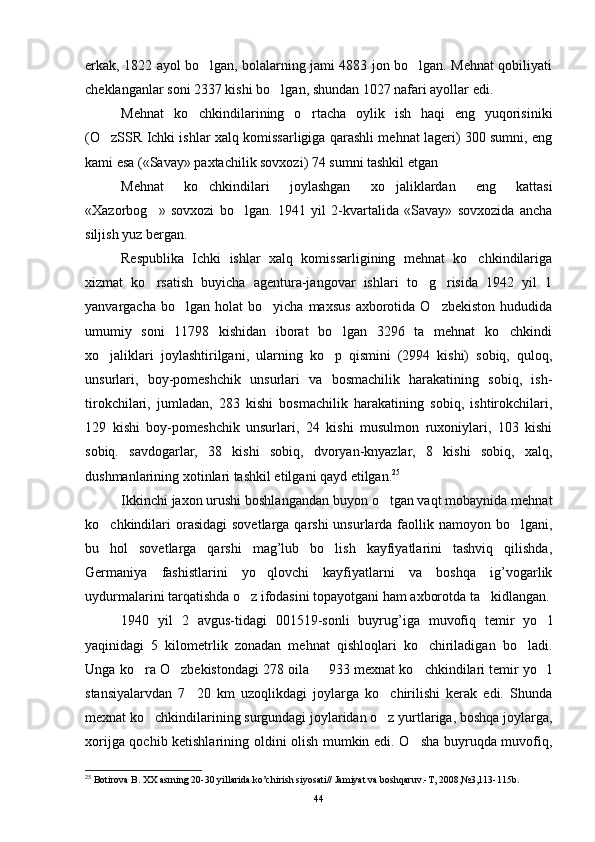erkak, 1822 ayol bo lgan, bolalarning jami 4883 jon bo lgan. Mehnat qobiliyati 
cheklanganlar soni 2337 kishi bo lgan, shundan 1027 nafari ayollar edi.	

Mehnat   ko chkindilarining   o rtacha   oylik   ish   haqi   eng   yuqorisiniki	
 
(O zSSR Ichki ishlar xalq komissarligiga qarashli mehnat lageri) 300 sumni, eng	

kami esa («Savay» paxtachilik sovxozi) 74 sumni tashkil etgan 
Mehnat   ko chkindilari   joylashgan   xo jaliklardan   eng   kattasi	
 
«Xazorbog »   sovxozi   bo lgan.   1941   yil   2-kvartalida   «Savay»   sovxozida   ancha	
 
siljish yuz bergan. 
Respublika   Ichki   ishlar   xalq   komissarligining   mehnat   ko chkindilariga	

xizmat   ko rsatish   buyicha   agentura-jangovar   ishlari   to g risida   1942   yil   1	
  
yanvargacha  bo lgan  holat  bo yicha   maxsus   axborotida  O zbekiston  hududida	
  
umumiy   soni   11798   kishidan   iborat   bo lgan   3296   ta   mehnat   ko chkindi	
 
xo jaliklari   joylashtirilgani,   ularning   ko p   qismini   (2994   kishi)   sobiq,   quloq,	
 
unsurlari,   boy-pomeshchik   unsurlari   va   bosmachilik   harakatining   sobiq,   ish-
tirokchilari,   jumladan,   283   kishi   bosmachilik   harakatining   sobiq,   ishtirokchilari,
129   kishi   boy-pomeshchik   unsurlari,   24   kishi   musulmon   ruxoniylari,   103   kishi
sobiq.   savdogarlar,   38   kishi   sobiq,   dvoryan-knyazlar,   8   kishi   sobiq,   xalq,
dushmanlarining xotinlari tashkil etilgani qayd etilgan. 25
Ikkinchi jaxon urushi boshlangandan buyon o tgan vaqt mobaynida mehnat	

ko chkindilari  orasidagi  sovetlarga qarshi  unsurlarda faollik namoyon bo lgani,	
 
bu   hol   sovetlarga   qarshi   mag’lub   bo lish   kayfiyatlarini   tashviq   qilishda,	

Germaniya   fashistlarini   yo qlovchi   kayfiyatlarni   va   boshqa   ig’vogarlik	

uydurmalarini tarqatishda o z ifodasini topayotgani ham axborotda ta kidlangan.	
 
1940   yil   2   avgus-tidagi   001519-sonli   buyrug’iga   muvofiq   temir   yo l	

yaqinidagi   5   kilometrlik   zonadan   mehnat   qishloqlari   ko chiriladigan   bo ladi.	
 
Unga ko ra O zbekistondagi 278 oila   933 mexnat ko chkindilari temir yo l	
    
stansiyalarvdan   7 20   km   uzoqlikdagi   joylarga   ko chirilishi   kerak   edi.   Shunda	
 
mexnat ko chkindilarining surgundagi joylaridan o z yurtlariga, boshqa joylarga,	
 
xorijga qochib ketishlarining oldini olish mumkin edi. O sha buyruqda muvofiq,	

25
  Botirova B. XX asrning 20-30 yillarida ko’chirish siyosati// Jamiyat va boshqaruv.-T, 2008,№3,113-115b.
44 