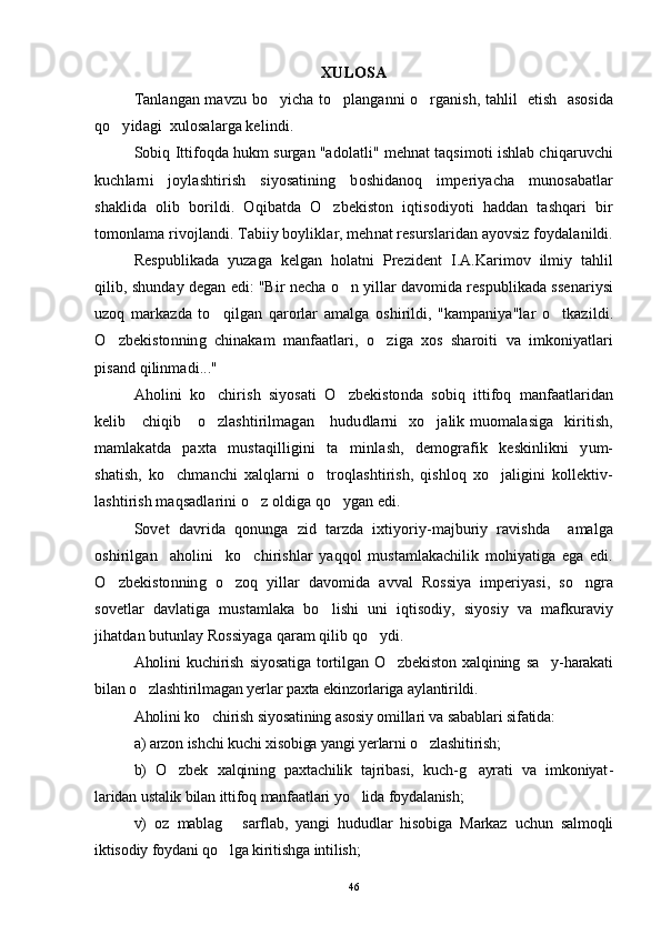 XULOSA
Tanlangan mavzu bo yicha to planganni o rganish, tahlil   etish   asosida  
qo yidagi  xulosalarga kelindi.	

Sobiq Ittifoqda hukm surgan "adolatli" mehnat taqsimoti ishlab chiqaruvchi
kuchlarni   joylashtirish   siyosatining   boshidanoq   imperiyacha   munosabatlar
shaklida   olib   borildi.   Oqibatda   O zbekiston   iqtisodiyoti   haddan   tashqari   bir	

tomonlama rivojlandi. Tabiiy boyliklar, mehnat resurslaridan ayovsiz foydalanildi.
Respublikada   yuzaga   kelgan   holatni   Prezident   I.A.Karimov   ilmiy   tahlil
qilib, shunday degan edi: "Bir necha o n yillar davomida respublikada ssenariysi	

uzoq   markazda   to qilgan   qarorlar   amalga   oshirildi,   "kampaniya"lar   o tkazildi.	
 
O zbekistonning   chinakam   manfaatlari,   o ziga   xos   sharoiti   va   imkoniyatlari	
 
pisand qilinmadi..."
Aholini   ko chirish   siyosati   O zbekistonda   sobiq   ittifoq   manfaatlaridan	
 
kelib     chiqib     o zlashtirilmagan      hududlarni    xo jalik muomalasiga    kiritish,
 
mamlakatda   paxta   mustaqilligini   ta minlash,   demografik   keskinlikni   yum-	

shatish,   ko chmanchi   xalqlarni   o troqlashtirish,   qishloq   xo jaligini   kollektiv-	
  
lashtirish maqsadlarini o z oldiga qo ygan edi.	
 
Sovet   davrida   qonunga   zid   tarzda   ixtiyoriy-majburiy   ravishda     amalga
oshirilgan     aholini     ko chirishlar   yaqqol   mustamlakachilik   mohiyatiga   ega   edi.

O zbekistonning   o zoq   yillar   davomida   avval   Rossiya   imperiyasi,   so ngra	
  
sovetlar   davlatiga   mustamlaka   bo lishi   uni   iqtisodiy,   siyosiy   va   mafkuraviy	

jihatdan butunlay Rossiyaga qaram qilib qo ydi. 	

Aholini   kuchirish   siyosatiga   tortilgan   O zbekiston   xalqining   sa y-harakati	
 
bilan o zlashtirilmagan yerlar paxta ekinzorlariga aylantirildi.  	

Aholini ko chirish siyosatining asosiy omillari va sabablari sifatida:	

a) arzon ishchi kuchi xisobiga yangi yerlarni o zlashitirish; 	

b)   O zbek   xalqining   paxtachilik   tajribasi,   kuch-g ayrati   va   imkoniyat	
  -
laridan ustalik bilan ittifoq manfaatlari yo lida foydalanish; 	

v)   oz   mablag   sarflab,   yangi   hududlar   hisobiga   Markaz   uchun   salmoqli	

iktisodiy foydani qo lga kiritishga intilish; 

46 