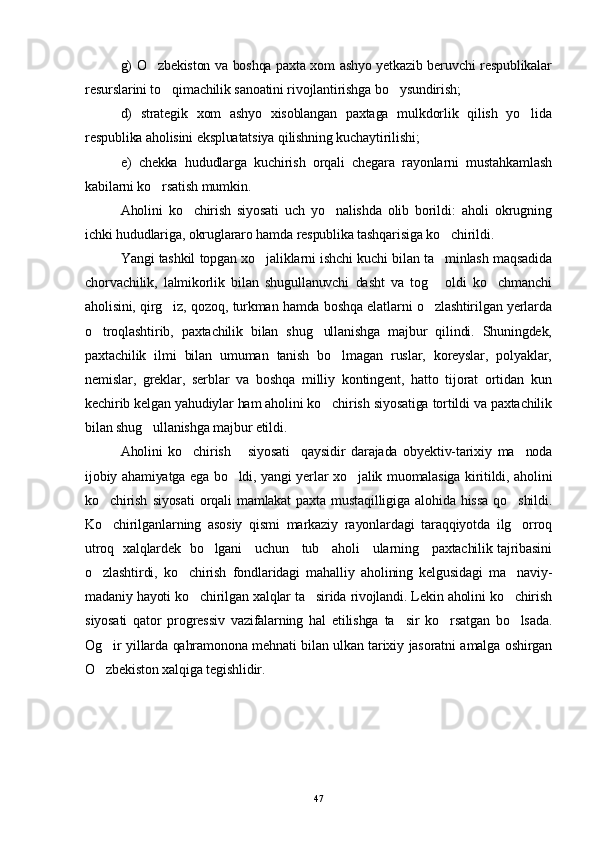 g) O zbekiston va boshqa paxta xom ashyo yetkazib beruvchi respublikalar
resurslarini to qimachilik sanoatini rivojlantirishga bo ysundirish; 	
 
d)   strategik   xom   ashyo   xisoblangan   paxtaga   mulkdorlik   qilish   yo lida	

respublika aholisini ekspluatatsiya qilishning kuchaytirilishi; 
e)   chekka   hududlarga   kuchirish   orqali   chegara   rayonlarni   mustahkamlash
kabilarni ko rsatish mumkin.	

Aholini   ko chirish   siyosati   uch   yo nalishda   olib   borildi:   aholi   okrugning	
 
ichki hududlariga, okruglararo hamda respublika tashqarisiga ko chirildi.	

Yangi tashkil topgan xo jaliklarni ishchi kuchi bilan ta minlash maqsadida	
 
chorvachilik,   lalmikorlik   bilan   shugullanuvchi   dasht   va   tog   oldi   ko chmanchi	
 
aholisini, qirg iz, qozoq, turkman hamda boshqa elatlarni o zlashtirilgan yerlarda	
 
o troqlashtirib,   paxtachilik   bilan   shug ullanishga   majbur   qilindi.   Shuningdek,	
 
paxtachilik   ilmi   bilan   umuman   tanish   bo lmagan   ruslar,   koreyslar,   polyaklar,	

nemislar,   greklar,   serblar   va   boshqa   milliy   kontingent,   hatto   tijorat   ortidan   kun
kechirib kelgan yahudiylar ham aholini ko chirish siyosatiga tortildi va paxtachilik	

bilan shug ullanishga majbur etildi.	

Aholini   ko chirish       siyosati     qaysidir   darajada   obyektiv-tarixiy   ma noda	
 
ijobiy ahamiyatga ega bo ldi, yangi yerlar xo jalik muomalasiga kiritildi, aholini	
 
ko chirish   siyosati   orqali   mamlakat   paxta  mustaqilligiga   alohida   hissa   qo shildi.	
 
Ko chiril
 ganlarning   asosiy   qismi   markaziy   rayonlardagi   taraqqiyotda   ilg orroq	
utroq   xalqlardek   bo lgani     uchun     tub     aholi     ularning     paxtachilik tajribasini	

o zlashtirdi,   ko chirish   fondlaridagi   mahalliy   aholining   kelgusidagi   ma naviy-	
  
madaniy hayoti ko chirilgan xalqlar ta sirida rivojlandi. Lekin aholini ko chirish	
  
siyosati   qator   progressiv   vazifalarning   hal   etilishga   ta sir   ko rsatgan   bo lsada.	
  
Og ir yillarda qahramonona mehnati bilan ulkan tarixiy jasoratni amalga oshirgan	

O zbekiston xalqiga tegishlidir. 

47 