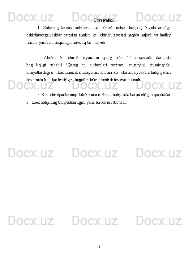 Tavsiyalar.
1.   Xalqning   tarixiy   xotirasini   tula   tiklash   uchun   bugungi   kunda   amalga
oshirilayotgan   ishlar   qatoriga   aholini   ko chirish   siyosati   haqida   hujjatli   va   badiiy
filmlar yaratish maqsadga muvofiq bo lar edi.	

2.   Aholini   ko chirish   siyosatini   qatag onlar   bilan   qaysidir   darajada	
 
bog liqligi   sababli   "Qatag on   qurbonlari   xotirasi"   muzeyini,   shuningdek,	
 
viloyatlardagi o lkashunoslik muzeylarini aholini ko chirish siyosatini tadqiq etish	
 
davomida ko lga kiritilgan hujjatlar bilan boyitish tavsiya qilinadi.	

3. Ko chirilganlarning fidokorona mehnati natijasida barpo etilgan qishloqlar

o zbek xalqining bunyodkorligini yana bir karra isbotladi.	

48 
