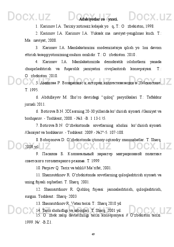 Adabiyotlar ro yxati.
1.  Karimov I.A. Tarixiy xotirasiz kelajak yo q, T.: O zbekiston, 1998. 	
 
2.   Karimov   I.A.   Karimov   I.A.   Yuksak   ma naviyat-yengilmas   kuch.   T.:

Ma naviyat, 2008.	

3.     Karimov   I.A.   Mamlakatimizni   modernizatsiya   qilish   yo lini   davom	

ettirish taraqqiyotimizning muhim omilidir. T.: O zbekiston. 2010 .	

4.   Karimov   I.A.   Mamlakatimizda   demokratik   islohotlarni   yanada
chuqurlashtirish   va   fuqarolik   jamiyatini   rivojlantirish   konsepsiyasi.   T.:
O zbekiston. 2010.	

5. Аминова  Р.  Возврашаяс   к истории  коллективизации  в Узбекистане.
Т . 1995.  
6.   Abdullayev   M.   Sho‘ro   davridagi   “quloq”   pasyolkalari   T.:   Tafakkur
jurnali 2011.
6.   Botirova B.N. XX asrning 20-30 yillarida ko‘chirish siyosati //Jamiyat va
boshqaruv. - Toshkent, 2008. - №3. -B. 1 13-1 \5.
7. Botirova B.N   O‘zbekistonda   sovetlarning   aholini   ko‘chirish siyosati
//Jamiyat va boshkaruv. - Toshkent. 2009.- №2^-5. 107-108.
8. Bobojonova D. O’zbekistonda ijtimoiy-iqtisodiy munosabatlar. T. Sharq.
2009 yil.
9.   Пасилов   Б.   Колонеальный   характер   миграционной   политике
советского тотолитарного режима. Т. 1999.
10. Parpiev Q. Tarix va tahlil// Ma’rifat, 2001.
11. Shamsutdinov R. O’zbekistonda sovetlarning quloqlashtirish siyosati va
uning fojeali oqibatlari. T. Sharq. 2001.
12.   Shamsutdinov   R.   Qishloq   fojeasi:   jamoalashtirish,   quloqlashtirish,
surgun. Toshkent.: Sharq- 2003
13.  Shamsutdinov  R . Vatan tarixi T.: Sharq 2010 yil
14.  Tarix shohidligi va saboqlari. T. Sharq. 2001 yil.
15.   O zbek   xalqi   davlatchiligi   tarixi   konsepssiyasi   //   O‘zbekiston   tarixi.	

1999. №'. -B.Z1.
49 