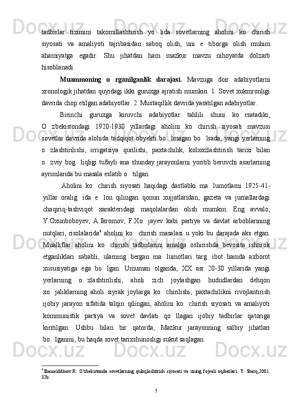 tadbirlar   tizimini   takomillashtirish   yo lida   sovetlarning   aholini   ko chirish 
siyosati   va   amaliyoti   tajribasidan   saboq   olish,   uni   e tiborga   olish   muhim	

ahamiyatga   egadir.   Shu   jihatdan   ham   mazkur   mavzu   nihoyatda   dolzarb
hisoblanadi.
Muammoning   o rganilganlik   darajasi.	
   Mavzuga   doir   adabiyotlarni
xronologik jihatdan quyidagi ikki guruxga ajratish mumkin. 1. Sovet xukmronligi
davrida chop etilgan adabiyotlar. 2. Mustaqillik davrida yaratilgan adabiyotlar.
Birinchi   guruxga   kiruvchi   adabiyotlar   tahlili   shuni   ko rsatadiki,	

O zbekistondagi   1920-1930   yillardagi   aholini   ko chirish   siyosati   mavzusi	
 
sovetlar   davrida  alohida  tadqiqot   obyekti  bo lmagan  bo lsada,  yangi   yerlarning	
 
o zlashtirilishi,   irrigatsiya   qurilishi,   paxtachilik,   kolxozlashtirish   tarixi   bilan	

o zviy   bog liqligi   tufayli   ana   shunday   jarayonlarni   yoritib   beruvchi   asarlarning
 
ayrimlarida bu masala eslatib o tilgan.	

Aholini   ko chirish   siyosati   haqidagi   dastlabki   ma lumotlarni   1925-41-	
 
yillar   oralig ida   e lon   qilingan   qonun   xujjatlaridan,   gazeta   va   jurnallardagi	
 
chaqiriq-tashviqot   xarakteridagi   maqolalardan   olish   mumkin.   Eng   avvalo,
Y.Oxunboboyev,   A.Ikromov,   F.Xo jayev   kabi   partiya   va   davlat   arboblarining	

nutqlari,   risolalarida 4
  aholini   ko chirish   masalasi   u   yoki   bu   darajada   aks   etgan.	

Mualliflar   aholini   ko chirish   tadbirlarini   amalga   oshirishda   bevosita   ishtirok	

etganliklari   sababli,   ularning   bergan   ma lumotlari   targ ibot   hamda   axborot	
 
xususiyatiga   ega   bo lgan.   Umuman   olganda,   XX   asr   20-30   yillarida   yangi	

yerlarning   o zlashtirilishi,   aholi   zich   joylashgan   hududlardan   dehqon	

xo jaliklarning   aholi   siyrak   joylarga   ko chirilishi,   paxtachilikni   rivojlantirish	
 
ijobiy   jarayon   sifatida   talqin   qilingan,   aholini   ko chirish   siyosati   va   amaliyoti	

kommunistik   partiya   va   sovet   davlati   qo llagan   ijobiy   tadbirlar   qatoriga	

kiritilgan.   Ushbu   bilan   bir   qatorda,   Mazkur   jarayonning   salbiy   jihatlari
bo lganmi, bu haqda sovet tarixshunosligi sukut saqlagan.	

4
Shamsiddinov.R.   O’zbekistonda   sovetlarning   quloqlashtirish   siyosati   va   uning   fojeali   oqibatlari.   T.   Sharq,2001.
32b.
5 