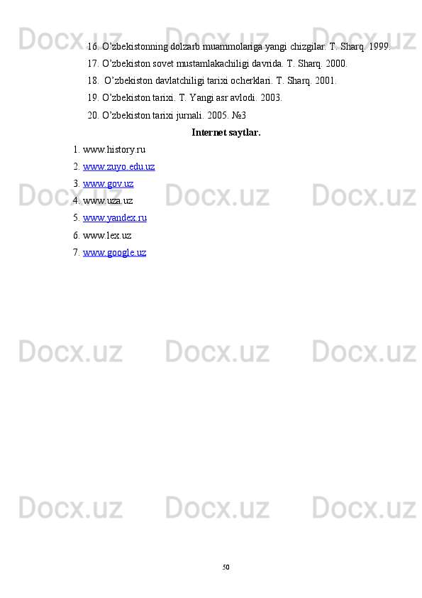 16. O’zbekistonning dolzarb muammolariga yangi chizgilar. T. Sharq. 1999.
17. O’zbekiston sovet mustamlakachiligi davrida. T. Sharq. 2000.
18.  O’zbekiston davlatchiligi tarixi ocherklari. T. Sharq. 2001.
19. O’zbekiston tarixi. T. Yangi asr avlodi. 2003.
20. O’zbekiston tarixi jurnali. 2005.  №3
Internet saytlar.
1. www.history.ru
2.  www.zuyo.edu.uz  
3.  www.gov.uz  
4. www.uza.uz 
5.  www.yandex.ru
6. www.lex.uz 
7.  www.google.uz
     
50 