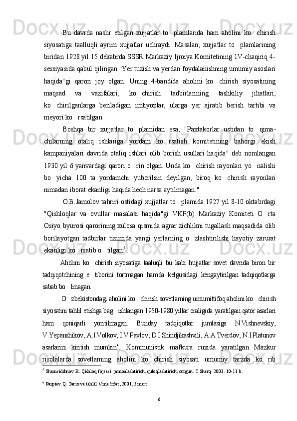 Bu   davrda   nashr   etilgan   xujjatlar   to plamlarida   ham   aholini   ko chirish 
siyosatiga   taalluqli   ayrim   xujjatlar   uchraydi.   Masalan,   xujjatlar   to plamlarining	

biridan 1928 yil 15 dekabrda SSSR Markaziy Ijroiya Komitetining 1V-chaqiriq 4-
sessiyasida qabul qilingan "Yer tuzish va yerdan foydalanishning umumiy asoslari
haqida"gi   qarori   joy   olgan.   Uning   4-bandida   aholini   ko chirish   siyosatining	

maqsad   va   vazifalari,   ko chirish   tadbirlarining   tashkiliy   jihatlari,	

ko chirilganlarga   beriladigan   imtiyozlar,   ularga   yer   ajratib   berish   tartibi   va	

meyori ko rsatilgan.	

Boshqa   bir   xujjatlar   to plamidan   esa,   "Paxtakorlar   ustidan   to qima-	
 
chilarning   otaliq   ishlariga   yordam   ko rsatish   komitetining   bahorgi   ekish	

kampaniyalari   davrida   otaliq   ishlari   olib   borish   usullari   haqida"   deb   nomlangan
1930 yil 6 yanvardagi qarori o rin olgan. Unda ko chirish rayonlari yo nalishi	
  
bo yicha   100   ta   yordamchi   yuborilsin   deyilgan,   biroq   ko chirish   rayonlari	
 
nimadan iborat ekanligi haqida hech narsa aytilmagan."
O.B.Jamolov tahriri ostidagi xujjatlar to plamida 1927 yil 8-10 oktabrdagi	

"Qishloqlar   va   ovullar   masalasi   haqida"gi   VKP(b)   Markaziy   Komiteti   O rta	

Osiyo byurosi qarorining xulosa qismida agrar zichlikni tugallash maqsadida olib
borilayotgan   tadbirlar   tizimida   yangi   yerlarning   o zlashtirilishi   hayotiy   zarurat	

ekanligi ko rsatib o tilgan	
  5
 .
Aholini   ko chirish   siyosatiga   taaluqli   bu   kabi   hujjatlar   sovet   davrida   biron   bir	

tadqiqotchining   e tiborini   tortmagan   hamda   kelgusidagi   kengaytirilgan   tadqiqotlarga

sabab bo lmagan.	

O zbekistondagi aholini ko chirish sovetlarning umumittifoq aholini ko chirish
  
siyosatini tahlil etishga bag ishlangan 1950-1980 yillar oraligida yaratilgan qator asarlari	

ham   qoniqarli   yoritilmagan.   Bunday   tadqiqotlar   jumlasiga   N.Vishnevskiy,
V.Yepanshikov, A.I.Volkov, I.V.Pavlov, D.I.Shindjikashvili, A.A.Tverdov, N.I.Platunov
asarlarini   kiritish   mumkin 6
.   Kommunistik   mafkura   ruxida   yaratilgan   Mazkur
risolalarda   sovetlarning   aholini   ko chirish   siyosati   umumiy   tarzda   ko rib	
 
5
 Shamsiddinov R. Qishloq fojeasi: jamoalashtirish, quloqlashtirish, surgun. T.Sharq. 2003. 10-11 b.
6
  Parpiev Q. Tarix va tahlil. // ma’rifat, 2001, 3 mart.
6 