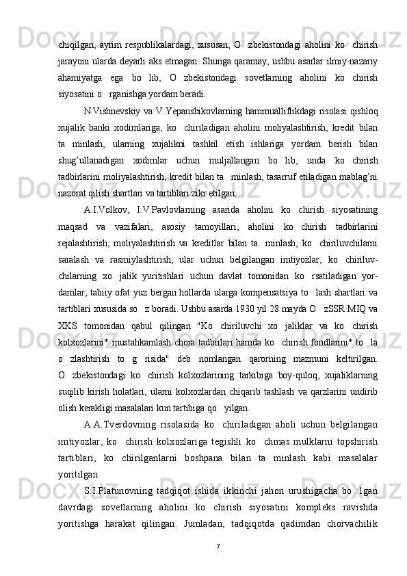 chiqilgan,   ayrim   respublikalardagi,   xususan,   O zbekistondagi   aholini   ko chirish 
jarayoni ularda deyarli aks etmagan. Shunga qaramay, ushbu asarlar ilmiy-nazariy
ahamiyatga   ega   bo lib,   O zbekistondagi   sovetlarning   aholini   ko chirish	
  
siyosatini o rganishga yordam beradi.	

N.Vishnevskiy va V.Yepanshikovlarning hammualliflikdagi  risolasi  qishloq
xujalik   banki   xodimlariga,   ko chiriladigan   aholini   moliyalashtirish,   kredit   bilan	

ta minlash,   ularning   xujalikni   tashkil   etish   ishlariga   yordam   berish   bilan	

shug’ullanadigan   xodimlar   uchun   muljallangan   bo lib,   unda   ko chirish	
 
tadbirlarini moliyalashtirish, kredit bilan ta minlash, tasarruf etiladigan mablag’ni	

nazorat qilish shartlari va tartiblari zikr etilgan.
A.I.Volkov,   I.V.Pavlovlarning   asarida   aholini   ko chirish   siyosatining	

maqsad   va   vazifalari,   asosiy   tamoyillari,   aholini   ko chirish   tadbirlarini

rejalashtirish,   moliyalashtirish   va   kreditlar   bilan   ta minlash,   ko chiriluvchilarni	
 
saralash   va   rasmiylashtirish,   ular   uchun   belgilangan   imtiyozlar,   ko chiriluv-	

chilarning   xo jalik   yuritishlari   uchun   davlat   tomonidan   ko rsatiladigan   yor-	
 
damlar, tabiiy ofat  yuz bergan hollarda ularga kompensatsiya  to lash  shartlari  va	

tartiblari xususida so z boradi. Ushbu asarda 1930 yil 28 mayda O zSSR MIQ va	
 
XKS   tomonidan   qabul   qilingan   "Ko chiriluvchi   xo jaliklar   va   ko chirish	
  
kolxozlarini* mustahkamlash chora tadbirlari hamda ko chirish fondlarini* to la	
 
o zlashtirish   to g risida"   deb   nomlangan   qarorning   mazmuni   keltirilgan.	
  
O zbekistondagi   ko chirish   kolxozlarining   tarkibiga   boy-quloq,   xujaliklarning
 
suqilib   kirish   holatlari,   ularni   kolxozlardan   chiqarib   tashlash   va   qarzlarini   undirib
olish kerakligi masalalari kun tartibiga qo yilgan.	

A.A.Tverdovning   risolasida   ko chiriladigan   aholi   uchun   belgilangan

imtiyozlar,   ko chirish   kolxozlariga   tegishli   ko chmas   mulklarni   topshirish	
 
tartiblari,   ko chirilganlarni   boshpana   bilan   ta minlash   kabi   masalalar
 
yoritilgan
S.I.Platunovning   tadqiqot   ishida   ikkinchi   jahon   urushigacha   bo lgan	

davrdagi   sovetlarning   aholini   ko chirish   siyosatini   kompleks   ravishda	

yoritishga   harakat   qilingan.   Jumladan,   tadqiqotda   qadimdan   chorvachilik
7 