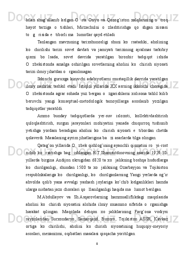 bilan   shug’ullanib   kelgan   O rta   Osiyo   va   Qozog’iston   xalqlarining   o troq 
hayot   tarziga   o tishlari,   Mirzachulni   o zlashtirishga   qo shgan   xissasi	
  
to g risida e tiborli ma lumotlar qayd etiladi	
   
Tanlangan   mavzuning   tarixshunosligi   shuni   ko rsatadiki,   aholining	

ko chirilishi   tarixi   sovet   davlati   va   jamiyati   tarixining   ajralmas   tarkibiy	

qismi   bo lsada,   sovet   davrida   yaratilgan   bironbir   tadqiqot   ishida	

O zbekistonda   amalga   oshirilgan   sovetlarning   aholini   ko chirish   siyosati	
 
tarixi ilmiy jihatdan o rganilmagan	

Ikkinchi   guruxga   kiruvchi   adabiyotlarni   mustaqillik   davrida   yaratilgan
ilmiy   nashrlar   tashkil   etadi.   Istiqlol   yillarida   XX   asrning   ikkinchi   choragida
O zbekistonda   agrar   sohada   yuz   bergan   o zgarishlarni   xolisona   tahlil   kilib	
 
beruvchi   yangi   konseptual-metodologik   tamoyillarga   asoslanib   yozilgan
tadqiqotlar yaratildi.
Ammo   bunday   tadqiqotlarda   yer-suv   isloxoti,   kollektivlashtirish
quloqlashtirish,   surgun   jarayonlari   mohiyatini   yanada   chuqurroq   tushunib
yetishga   yordam   beradigan   aholini   ko chirish   siyosati   e tibordan   chetda	
 
qolaverdi. Masalaning ayrim jihatlarigina ba zi asarlarda tilga olingan.	

Qatag’on yillarida O zbek qishlog’ining ayanchli qismatini ro yi-rost	
 
ochib   ko rsatishga   bag ishlangan   R.T.Shamsutdinovning   asarida   1929-30-	
 
yillarda   birgina   Andijon   okrugidan   6820   ta   xo jalikning   boshqa   hududlarga	

ko chirilganligi,   shundan   1500   ta   xo jalikning   Ozarbayjon   va   Tojikiston	
 
respublnkalariga   ko chirilganligi,   ko chirilganlarning   Yangi   yerlarda   og’ir	
 
ahvolda   qolib   yana   avvalgi   yashash   joylariga   ko’chib   kelganliklari   hamda
ularga nisbatan jazo choralari qo llanilganligi haqida ma lumot berilgan.	
 
M.Abdullayev   va   Sh.Asqarovlarning   hammualliflikdagi   maqolasida
aholini   ko chirish   siyosatini   alohida   ilmiy   muammo   sifatida   o rganishga	
 
harakat   qilingan.   Maqolada   dehqon   xo jaliklarining   Farg’ona   vodiysi	

rayonlaridan   Surxondaryo,   Samarqand,   Buxoro,   Tojikiston   ASSR,   Kavkaz
ortiga   ko chirilishi,   aholini   ko chirish   siyosatining   huquqiy-meyoriy	
 
asoslari, mexanizmi, oqibatlari masalasi qisqacha yoritilgan.
8 
