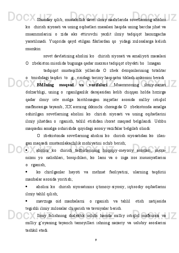 Shunday   qilib,   mustakillik   davri   ilmiy   nashrlarida   sovetlarning   aholini
ko chirish siyosati  va uning oqibatlari masalasi  haqida uning barcha jihat va
muammolarini   o zida   aks   ettiruvchi   yaxlit   ilmiy   tadqiqot   hanuzgacha	

yaratilmadi.   Yuqorida   qayd   etilgan   fikrlardan   qo yidagi   xulosalarga   kelish	

mumkin:
    sovet   davlatining   aholini   ko chirish   siyosati   va   amaliyoti   masalasi	
 
O zbekiston misolida bugunga qadar maxsus tadqiqot obyekti bo lmagan	
 
  tadqiqot   mustaqillik   yillarida   O zbek   dexqonlarining   totalitar	
 
o tmishdagi taqdiri  to g risidagi tarixiy haqiqatni tiklash imkonini beradi	
  
BMIning   maqsad   va   vazifalari .   Muammoning   ilmiy-nazari
dolzarbligi,   uning   o rganilganlik   darajasidan   kelib   chiqqan   holda   hozirga	

qadar   ilmiy   iste molga   kiritilmagan   xujjatlar   asosida   milliy   istiqlol	

mafkurasiga   tayanib,   XX   asrning   ikkinchi   choragida   O zbekistonda   amalga	

oshirilgan   sovetlarning   aholini   ko chirish   siyosati   va   uning   oqibatlarini	

ilmiy   jihatdan   o rganish,   tahlil   etishdan   iborat   maqsad   belgilandi.   Ushbu	

maqsadni amalga oshirishda quyidagi asosiy vazifalar belgilab olindi: 
O zbekistonda   sovetlarning   aholini   ko chirish   siyosatidan   ko zlan-	
  
gan maqsadi mustamlakachilik mohiyatini ochib berish;
 aholini   ko chirish   tadbirlarining   huquqiy-meyoriy   asoslari,   mexa-	

nizmi   yo nalishlari,   bosqichlari,   ko lami   va   o ziga   xos   xususiyatlarini	
  
o rganish; 	

 ko chirilganlar   hayoti   va   me	
 h nat   faoliyatini,   ularning   taqdiriii
manbalar asosida yoritish;
 aholini   ko chirish   siyosatinins   ijtimoiy-siyosiy,   iqtisodiy   oqibatlarini	

ilmiy tahlil qilish;
 mavzuga     oid     manbalarni       o rganish       va     tahlil       etish       natijasida	

tegishli ilmiy xulosalar chiqarish va tavsiyalar berish.
Ilmiy   bilishning   dialektik   uslubi   hamda   milliy   istiqlol   mafkurasi   va
milliy   g’oyaning   tayanch   tamoyillari   ishning   nazariy   va   uslubiy   asoslarini
tashkil etadi.
9 