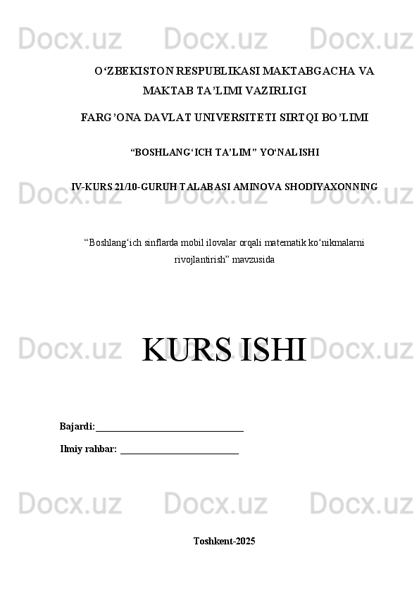 O ZBEKISTON RESPUBLIKASI MAKTABGACHA VAʻ
MAKTAB TA’LIMI VAZIRLIGI      
FARG’ONA DAVLAT UNIVERSITETI SIRTQI BO’LIMI
“ BOSHLANG‘ICH TA’LIM ” YO‘NALISHI
IV-KURS 21/10-GURUH TALABASI   AMINOVA SHODIYAXON NING
“ Boshlang ich sinflarda mobil ilovalar orqali matematik ko nikmalarni	
ʻ ʻ
rivojlantirish” mavzusida
KURS ISHI
Bajardi: ______________________________
Ilmiy rahbar:  ________________________
Toshkent-2025 