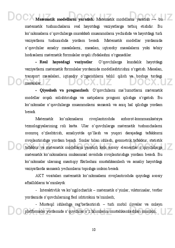 Matematik   modellarni   yaratish.   Matematik   modellarni   yaratish   —   bu
matematik   tushunchalarni   real   hayotdagi   vaziyatlarga   tatbiq   etishdir.   Bu
ko‘nikmalarni o‘quvchilarga murakkab muammolarni yechishda va hayotdagi turli
vaziyatlarni   tushunishda   yordam   beradi.   Matematik   modellar   yordamida
o‘quvchilar   amaliy   masalalarni,   masalan,   iqtisodiy   masalalarni   yoki   tabiiy
hodisalarni matematik formulalar orqali ifodalashni o‘rganadilar.
 Real   hayotdagi   vaziyatlar :   O‘quvchilarga   kundalik   hayotdagi
vaziyatlarni matematik formulalar yordamida modellashtirishni o‘rgatish. Masalan,
transport   masalalari,   iqtisodiy   o‘zgarishlarni   tahlil   qilish   va   boshqa   turdagi
masalalar.
 Qiyoslash   va   prognozlash :   O‘quvchilarni   ma’lumotlarni   matematik
modellar   orqali   solishtirishga   va   natijalarni   prognoz   qilishga   o‘rgatish.   Bu
ko‘nikmalar   o‘quvchilarga   muammolarni   samarali   va   aniq   hal   qilishga   yordam
beradi.
Matematik   ko‘nikmalarni   rivojlantirishda   axborot-kommunikatsiya
texnologiyalarining   roli   katta.   Ular   o‘quvchilarga   matematik   tushunchalarni
osonroq   o‘zlashtirish,   amaliyotda   qo‘llash   va   yuqori   darajadagi   tafakkurni
rivojlantirishga   yordam   beradi.   Sonlar   bilan   ishlash,   geometrik   tafakkur,   statistik
tafakkur   va   matematik   modellarni   yaratish   kabi   asosiy   elementlar   o‘quvchilarga
matematik   ko‘nikmalarni   mukammal   ravishda   rivojlantirishga   yordam   beradi.   Bu
ko‘nikmalar   ularning   mantiqiy   fikrlashini   mustahkamlash   va   amaliy   hayotdagi
vaziyatlarda samarali yechimlarni topishga imkon beradi.
AKT   vositalari   matematik   ko‘nikmalarni   rivojlantirishda   quyidagi   asosiy
afzalliklarni ta’minlaydi:
 Interaktivlik va ko‘ngilocharlik – matematik o‘yinlar, viktorinalar, testlar
yordamida o‘quvchilarning faol ishtirokini ta’minlash;
 Mustaqil   ishlashga   rag‘batlantirish   –   turli   mobil   ilovalar   va   onlayn
platformalar yordamida o‘quvchilar o‘z bilimlarini mustahkamlashlari mumkin;
10 