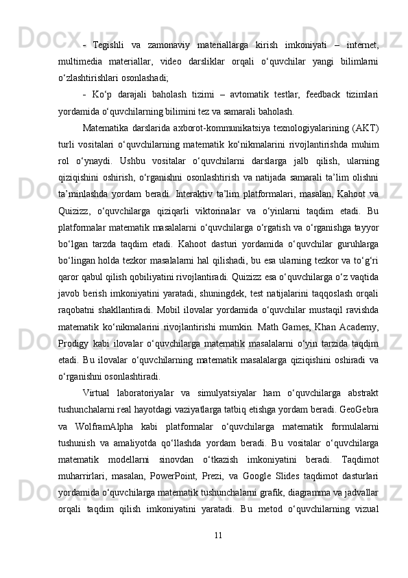  Tegishli   va   zamonaviy   materiallarga   kirish   imkoniyati   –   internet,
multimedia   materiallar,   video   darsliklar   orqali   o‘quvchilar   yangi   bilimlarni
o‘zlashtirishlari osonlashadi;
 Ko‘p   darajali   baholash   tizimi   –   avtomatik   testlar,   feedback   tizimlari
yordamida o‘quvchilarning bilimini tez va samarali baholash.
Matematika   darslarida   axborot-kommunikatsiya   texnologiyalarining   (AKT)
turli   vositalari   o‘quvchilarning   matematik   ko‘nikmalarini   rivojlantirishda   muhim
rol   o‘ynaydi.   Ushbu   vositalar   o‘quvchilarni   darslarga   jalb   qilish,   ularning
qiziqishini   oshirish,   o‘rganishni   osonlashtirish   va   natijada   samarali   ta’lim   olishni
ta’minlashda   yordam   beradi.   Interaktiv   ta’lim   platformalari,   masalan,   Kahoot   va
Quizizz,   o‘quvchilarga   qiziqarli   viktorinalar   va   o‘yinlarni   taqdim   etadi.   Bu
platformalar matematik masalalarni o‘quvchilarga o‘rgatish va o‘rganishga tayyor
bo‘lgan   tarzda   taqdim   etadi.   Kahoot   dasturi   yordamida   o‘quvchilar   guruhlarga
bo‘lingan holda tezkor masalalarni  hal qilishadi, bu esa ularning tezkor va to‘g‘ri
qaror qabul qilish qobiliyatini rivojlantiradi. Quizizz esa o‘quvchilarga o‘z vaqtida
javob   berish   imkoniyatini   yaratadi,   shuningdek,   test   natijalarini   taqqoslash   orqali
raqobatni   shakllantiradi.   Mobil   ilovalar   yordamida   o‘quvchilar   mustaqil   ravishda
matematik   ko‘nikmalarini   rivojlantirishi   mumkin.   Math   Games,   Khan   Academy,
Prodigy   kabi   ilovalar   o‘quvchilarga   matematik   masalalarni   o‘yin   tarzida   taqdim
etadi.   Bu   ilovalar   o‘quvchilarning   matematik   masalalarga   qiziqishini   oshiradi   va
o‘rganishni osonlashtiradi.
Virtual   laboratoriyalar   va   simulyatsiyalar   ham   o‘quvchilarga   abstrakt
tushunchalarni real hayotdagi vaziyatlarga tatbiq etishga yordam beradi. GeoGebra
va   WolframAlpha   kabi   platformalar   o‘quvchilarga   matematik   formulalarni
tushunish   va   amaliyotda   qo‘llashda   yordam   beradi.   Bu   vositalar   o‘quvchilarga
matematik   modellarni   sinovdan   o‘tkazish   imkoniyatini   beradi.   Taqdimot
muharrirlari,   masalan,   PowerPoint,   Prezi,   va   Google   Slides   taqdimot   dasturlari
yordamida o‘quvchilarga matematik tushunchalarni grafik, diagramma va jadvallar
orqali   taqdim   qilish   imkoniyatini   yaratadi.   Bu   metod   o‘quvchilarning   vizual
11 
