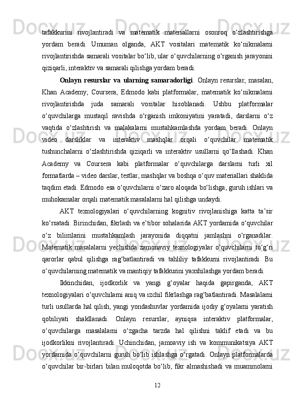 tafakkurini   rivojlantiradi   va   matematik   materiallarni   osonroq   o‘zlashtirishga
yordam   beradi.   Umuman   olganda,   AKT   vositalari   matematik   ko‘nikmalarni
rivojlantirishda samarali vositalar bo‘lib, ular o‘quvchilarning o‘rganish jarayonini
qiziqarli, interaktiv va samarali qilishga yordam beradi.
Onlayn   resurslar   va   ularning   samaradorligi .   Onlayn   resurslar,   masalan,
Khan   Academy,   Coursera,   Edmodo   kabi   platformalar,   matematik   ko‘nikmalarni
rivojlantirishda   juda   samarali   vositalar   hisoblanadi.   Ushbu   platformalar
o‘quvchilarga   mustaqil   ravishda   o‘rganish   imkoniyatini   yaratadi,   darslarni   o‘z
vaqtida   o‘zlashtirish   va   malakalarni   mustahkamlashda   yordam   beradi.   Onlayn
video   darsliklar   va   interaktiv   mashqlar   orqali   o‘quvchilar   matematik
tushunchalarni   o‘zlashtirishda   qiziqarli   va   interaktiv   usullarni   qo‘llashadi.   Khan
Academy   va   Coursera   kabi   platformalar   o‘quvchilarga   darslarni   turli   xil
formatlarda – video darslar, testlar, mashqlar va boshqa o‘quv materiallari shaklida
taqdim etadi. Edmodo esa o‘quvchilarni o‘zaro aloqada bo‘lishga, guruh ishlari va
muhokamalar orqali matematik masalalarni hal qilishga undaydi.
AKT   texnologiyalari   o‘quvchilarning   kognitiv   rivojlanishiga   katta   ta’sir
ko‘rsatadi. Birinchidan, fikrlash va e’tibor sohalarida AKT yordamida o‘quvchilar
o‘z   bilimlarini   mustahkamlash   jarayonida   diqqatni   jamlashni   o‘rganadilar.
Matematik   masalalarni   yechishda   zamonaviy   texnologiyalar   o‘quvchilarni   to‘g‘ri
qarorlar   qabul   qilishga   rag‘batlantiradi   va   tahliliy   tafakkurni   rivojlantiradi.   Bu
o‘quvchilarning matematik va mantiqiy tafakkurini yaxshilashga yordam beradi.
Ikkinchidan,   ijodkorlik   va   yangi   g‘oyalar   haqida   gapirganda,   AKT
texnologiyalari o‘quvchilarni aniq va izchil fikrlashga rag‘batlantiradi. Masalalarni
turli usullarda hal qilish, yangi yondashuvlar yordamida ijodiy g‘oyalarni yaratish
qobiliyati   shakllanadi.   Onlayn   resurslar,   ayniqsa   interaktiv   platformalar,
o‘quvchilarga   masalalarni   o‘zgacha   tarzda   hal   qilishni   taklif   etadi   va   bu
ijodkorlikni   rivojlantiradi.   Uchinchidan,   jamoaviy   ish   va   kommunikatsiya   AKT
yordamida   o‘quvchilarni   guruh   bo‘lib   ishlashga   o‘rgatadi.   Onlayn   platformalarda
o‘quvchilar  bir-birlari bilan muloqotda bo‘lib, fikr  almashishadi  va muammolarni
12 