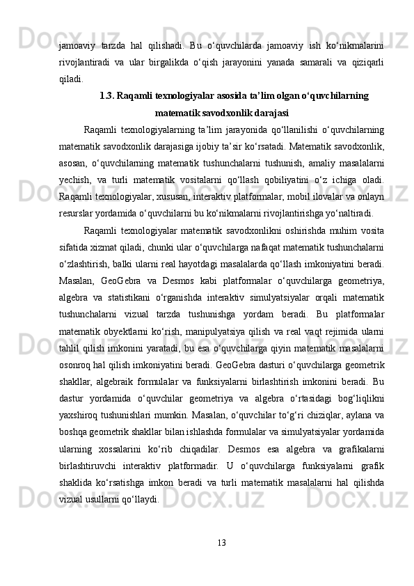jamoaviy   tarzda   hal   qilishadi.   Bu   o‘quvchilarda   jamoaviy   ish   ko‘nikmalarini
rivojlantiradi   va   ular   birgalikda   o‘qish   jarayonini   yanada   samarali   va   qiziqarli
qiladi.
1.3. Raqamli texnologiyalar asosida ta’lim olgan o‘quvchilarning
matematik savodxonlik darajasi
Raqamli   texnologiyalarning   ta’lim   jarayonida   qo‘llanilishi   o‘quvchilarning
matematik savodxonlik darajasiga ijobiy ta’sir ko‘rsatadi. Matematik savodxonlik,
asosan,   o‘quvchilarning   matematik   tushunchalarni   tushunish,   amaliy   masalalarni
yechish,   va   turli   matematik   vositalarni   qo‘llash   qobiliyatini   o‘z   ichiga   oladi.
Raqamli texnologiyalar, xususan, interaktiv platformalar, mobil ilovalar va onlayn
resurslar yordamida o‘quvchilarni bu ko‘nikmalarni rivojlantirishga yo‘naltiradi. 
Raqamli   texnologiyalar   matematik   savodxonlikni   oshirishda   muhim   vosita
sifatida xizmat qiladi, chunki ular o‘quvchilarga nafaqat matematik tushunchalarni
o‘zlashtirish, balki ularni real hayotdagi masalalarda qo‘llash imkoniyatini beradi.
Masalan,   GeoGebra   va   Desmos   kabi   platformalar   o‘quvchilarga   geometriya,
algebra   va   statistikani   o‘rganishda   interaktiv   simulyatsiyalar   orqali   matematik
tushunchalarni   vizual   tarzda   tushunishga   yordam   beradi.   Bu   platformalar
matematik   obyektlarni   ko‘rish,   manipulyatsiya   qilish   va   real   vaqt   rejimida   ularni
tahlil   qilish   imkonini   yaratadi,   bu   esa   o‘quvchilarga   qiyin   matematik   masalalarni
osonroq hal qilish imkoniyatini beradi.  GeoGebra dasturi o‘quvchilarga geometrik
shakllar,   algebraik   formulalar   va   funksiyalarni   birlashtirish   imkonini   beradi.   Bu
dastur   yordamida   o‘quvchilar   geometriya   va   algebra   o‘rtasidagi   bog‘liqlikni
yaxshiroq tushunishlari mumkin. Masalan, o‘quvchilar to‘g‘ri chiziqlar, aylana va
boshqa geometrik shakllar bilan ishlashda formulalar va simulyatsiyalar yordamida
ularning   xossalarini   ko‘rib   chiqadilar.   Desmos   esa   algebra   va   grafikalarni
birlashtiruvchi   interaktiv   platformadir.   U   o‘quvchilarga   funksiyalarni   grafik
shaklida   ko‘rsatishga   imkon   beradi   va   turli   matematik   masalalarni   hal   qilishda
vizual usullarni qo‘llaydi.
13 
