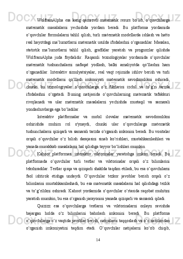 WolframAlpha   esa   keng   qamrovli   matematik   resurs   bo‘lib,   o‘quvchilarga
matematik   masalalarni   yechishda   yordam   beradi.   Bu   platforma   yordamida
o‘quvchilar  formulalarni  tahlil  qilish,  turli  matematik modellarda ishlash  va hatto
real hayotdagi ma’lumotlarni matematik usulda ifodalashni o‘rganadilar. Masalan,
statistik   ma’lumotlarni   tahlil   qilish,   grafiklar   yaratish   va   prognozlar   qilishda
WolframAlpha   juda   foydalidir.   Raqamli   texnologiyalar   yordamida   o‘quvchilar
matematik   tushunchalarni   nafaqat   yodlash,   balki   amaliyotda   qo‘llashni   ham
o‘rganadilar.   Interaktiv   simulyatsiyalar,   real   vaqt   rejimida   ishlov   berish   va   turli
matematik   modellarni   qo‘llash   imkoniyati   matematik   savodxonlikni   oshiradi,
chunki   bu   texnologiyalar   o‘quvchilarga   o‘z   fikrlarini   izchil   va   to‘g‘ri   tarzda
ifodalashni   o‘rgatadi.   Buning   natijasida   o‘quvchilarning   matematik   tafakkuri
rivojlanadi   va   ular   matematik   masalalarni   yechishda   mustaqil   va   samarali
yondashuvlarga ega bo‘ladilar.
Interaktiv   platformalar   va   mobil   ilovalar   matematik   savodxonlikni
oshirishda   muhim   rol   o'ynaydi,   chunki   ular   o‘quvchilarga   matematik
tushunchalarni qiziqarli va samarali tarzda o‘rganish imkonini beradi. Bu vositalar
orqali   o‘quvchilar   o‘z   bilish   darajasini   sinab   ko‘rishlari,   mustahkamlashlari   va
yanada murakkab masalalarni hal qilishga tayyor bo‘lishlari mumkin.
Kahoot   platformasi   interaktiv   viktorinalar   yaratishga   imkon   beradi.   Bu
platformada   o‘quvchilar   turli   testlar   va   viktorinalar   orqali   o‘z   bilimlarini
tekshiradilar. Testlar qisqa va qiziqarli shaklda taqdim etiladi, bu esa o‘quvchilarni
faol   ishtirok   etishga   undaydi.   O‘quvchilar   tezkor   javoblar   berish   orqali   o‘z
bilimlarini   mustahkamlashadi,   bu   esa   matematik   masalalarni   hal   qilishdagi   tezlik
va  to‘g‘rilikni   oshiradi.   Kahoot   yordamida   o‘quvchilar   o‘rtasida   raqobat   muhitini
yaratish mumkin, bu esa o‘rganish jarayonini yanada qiziqarli va samarali qiladi.
Quizizz   esa   o‘quvchilarga   testlarni   va   viktorinalarni   onlayn   ravishda
bajargan   holda   o‘z   bilimlarini   baholash   imkonini   beradi.   Bu   platforma
o‘quvchilarga o‘z vaqtida javoblar berish, natijalarni taqqoslash va o‘z xatolaridan
o‘rganish   imkoniyatini   taqdim   etadi.   O‘quvchilar   natijalarni   ko‘rib   chiqib,
14 