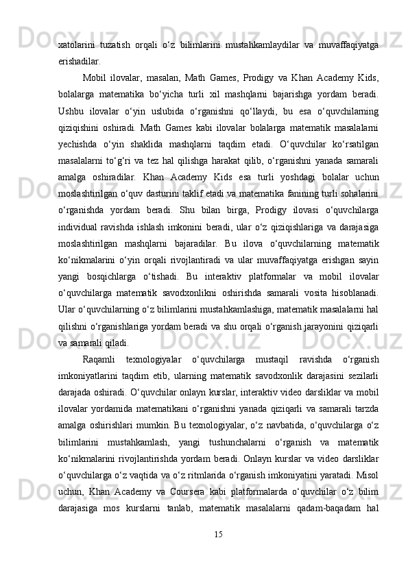 xatolarini   tuzatish   orqali   o‘z   bilimlarini   mustahkamlaydilar   va   muvaffaqiyatga
erishadilar.
Mobil   ilovalar,   masalan,   Math   Games,   Prodigy   va   Khan   Academy   Kids,
bolalarga   matematika   bo‘yicha   turli   xil   mashqlarni   bajarishga   yordam   beradi.
Ushbu   ilovalar   o‘yin   uslubida   o‘rganishni   qo‘llaydi,   bu   esa   o‘quvchilarning
qiziqishini   oshiradi.   Math   Games   kabi   ilovalar   bolalarga   matematik   masalalarni
yechishda   o‘yin   shaklida   mashqlarni   taqdim   etadi.   O‘quvchilar   ko‘rsatilgan
masalalarni   to‘g‘ri   va   tez   hal   qilishga   harakat   qilib,   o‘rganishni   yanada   samarali
amalga   oshiradilar.   Khan   Academy   Kids   esa   turli   yoshdagi   bolalar   uchun
moslashtirilgan o‘quv dasturini taklif etadi va matematika fanining turli sohalarini
o‘rganishda   yordam   beradi.   Shu   bilan   birga,   Prodigy   ilovasi   o‘quvchilarga
individual   ravishda   ishlash   imkonini   beradi,   ular   o‘z   qiziqishlariga   va   darajasiga
moslashtirilgan   mashqlarni   bajaradilar.   Bu   ilova   o‘quvchilarning   matematik
ko‘nikmalarini   o‘yin   orqali   rivojlantiradi   va   ular   muvaffaqiyatga   erishgan   sayin
yangi   bosqichlarga   o‘tishadi.   Bu   interaktiv   platformalar   va   mobil   ilovalar
o‘quvchilarga   matematik   savodxonlikni   oshirishda   samarali   vosita   hisoblanadi.
Ular o‘quvchilarning o‘z bilimlarini mustahkamlashiga, matematik masalalarni hal
qilishni o‘rganishlariga yordam beradi va shu orqali o‘rganish jarayonini qiziqarli
va samarali qiladi.
Raqamli   texnologiyalar   o‘quvchilarga   mustaqil   ravishda   o‘rganish
imkoniyatlarini   taqdim   etib,   ularning   matematik   savodxonlik   darajasini   sezilarli
darajada oshiradi. O‘quvchilar onlayn kurslar, interaktiv video darsliklar va mobil
ilovalar   yordamida   matematikani   o‘rganishni   yanada   qiziqarli   va   samarali   tarzda
amalga   oshirishlari   mumkin.   Bu   texnologiyalar,   o‘z   navbatida,   o‘quvchilarga   o‘z
bilimlarini   mustahkamlash,   yangi   tushunchalarni   o‘rganish   va   matematik
ko‘nikmalarini   rivojlantirishda   yordam   beradi.   Onlayn   kurslar   va  video   darsliklar
o‘quvchilarga o‘z vaqtida va o‘z ritmlarida o‘rganish imkoniyatini yaratadi. Misol
uchun,   Khan   Academy   va   Coursera   kabi   platformalarda   o‘quvchilar   o‘z   bilim
darajasiga   mos   kurslarni   tanlab,   matematik   masalalarni   qadam-baqadam   hal
15 